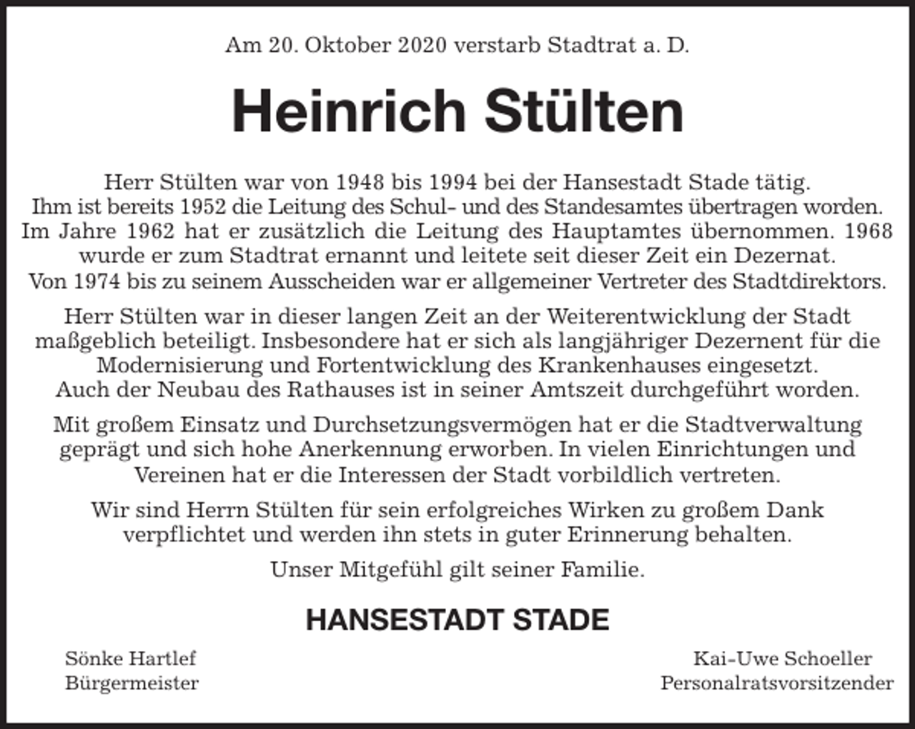<p>Am 20. Oktober 2020 verstarb Stadtrat a. D.<br />Heinrich Stülten<br />Herr Stülten war von 1948 bis 1994 bei der Hansestadt Stade tätig.<br />Ihm ist bereits 1952 die Leitung des Schul- und des Standesamtes übertragen worden.<br />Im Jahre 1962 hat er zusätzlich die Leitung des Hauptamtes übernommen. 1968 wurde er zum Stadtrat ernannt und leitete seit dieser Zeit ein Dezernat.<br />Von 1974 bis zu seinem Ausscheiden war er allgemeiner Vertreter des Stadtdirektors.<br />Herr Stülten war in dieser langen Zeit an der Weiterentwicklung der Stadt<br />maßgeblich beteiligt. Insbesondere hat er sich als langjähriger Dezernent für die<br />Modernisierung und Fortentwicklung des Krankenhauses eingesetzt.<br />Auch der Neubau des Rathauses ist in seiner Amtszeit durchgeführt worden.<br />Mit großem Einsatz und Durchsetzungsvermögen hat er die Stadtverwaltung<br />geprägt und sich hohe Anerkennung erworben. In vielen Einrichtungen und<br />Vereinen hat er die Interessen der Stadt vorbildlich vertreten.<br />Wir sind Herrn Stülten für sein erfolgreiches Wirken zu großem Dank<br />verpflichtet und werden ihn stets in guter Erinnerung behalten.<br />Unser Mitgefühl gilt seiner Familie.<br />HANSESTADT STADE<br />Sönke Hartlef Kai-Uwe Schoeller<br />Bürgermeister Personalratsvorsitzender</p>