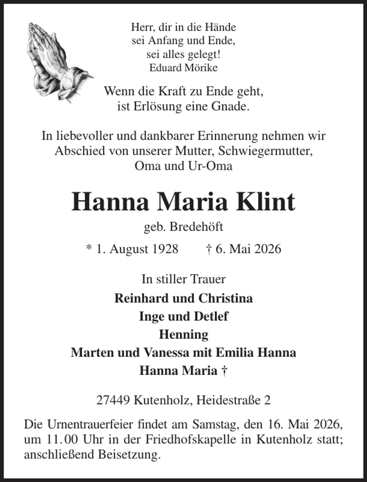 <p>Herr, dir in die Hände<br />sei Anfang und Ende,<br />sei alles gelegt!<br />Eduard Mörike<br />Wenn die Kraft zu Ende geht,<br />ist Erlösung eine Gnade.<br />In liebevoller und dankbarer Erinnerung nehmen wir<br />Abschied von unserer Mutter, Schwiegermutter,<br />Oma und Ur-Oma<br />Hanna Maria Klint<br />geb. Bredehöft<br />* 1. August 1928 † 6. Mai 2026<br />In stiller Trauer<br />Reinhard und Christina<br />Inge und Detlef<br />Henning<br />Marten und Vanessa mit Emilia Hanna<br />Hanna Maria †<br />27449 Kutenholz, Heidestraße 2<br />Die Urnentrauerfeier findet am Samstag, den 16. Mai 2026,<br />um 11. 00 Uhr in der Friedhofskapelle in Kutenholz statt; anschließend Beisetzung.</p>