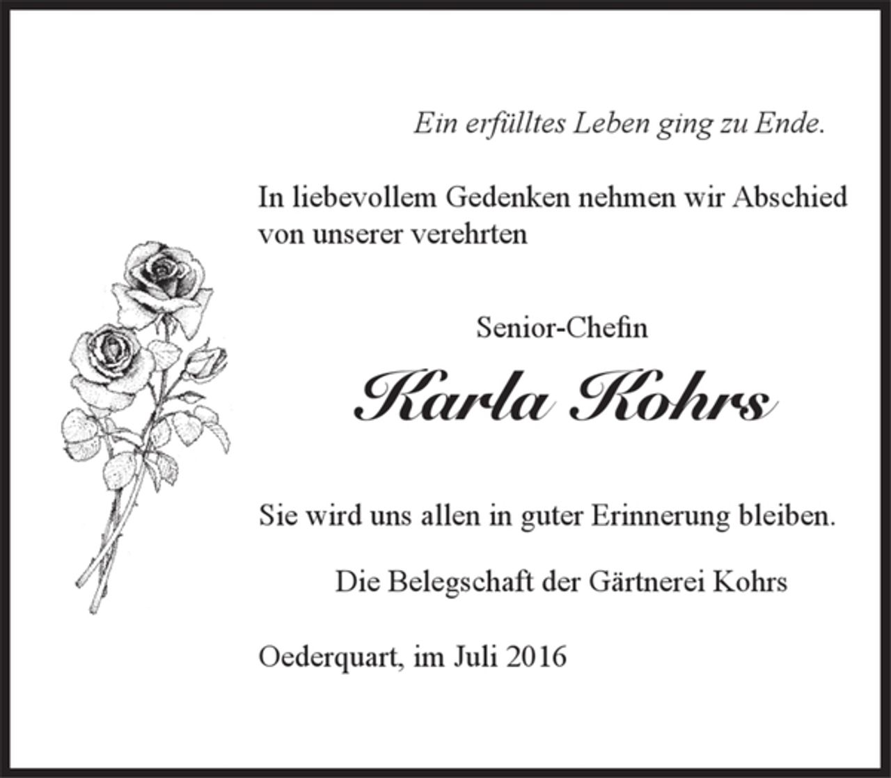 <p>Ein erfülltes Leben ging zu Ende.</p>
<p>In liebevollem Gedenken nehmen wir Abschied von unserer verehrten<br />Senior-Chefin<br />Karla Kohrs</p>
<p>Sie wird uns allen in guter Erinnerung bleiben.</p>
<p>Die Belegschaft der Gärtnerei Kohrs</p>
<p>Oederquart, im Juli 2016</p>