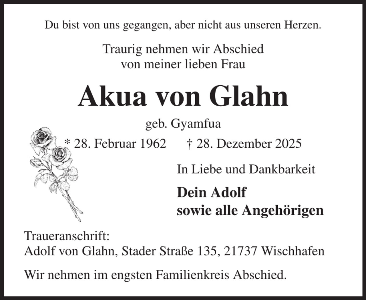 <p>Du bist von uns gegangen, aber nicht aus unseren Herzen.<br />Traurig nehmen wir Abschied<br />von meiner lieben Frau<br />Akua von Glahn<br />geb. Gyamfua<br />* 28. Februar 1962 † 28. Dezember 2025<br />In Liebe und Dankbarkeit<br />Dein Adolf<br />sowie alle Angehörigen<br />Traueranschrift:<br />Adolf von Glahn, Stader Straße 135, 21737 Wischhafen<br />Wir nehmen im engsten Familienkreis Abschied.</p>