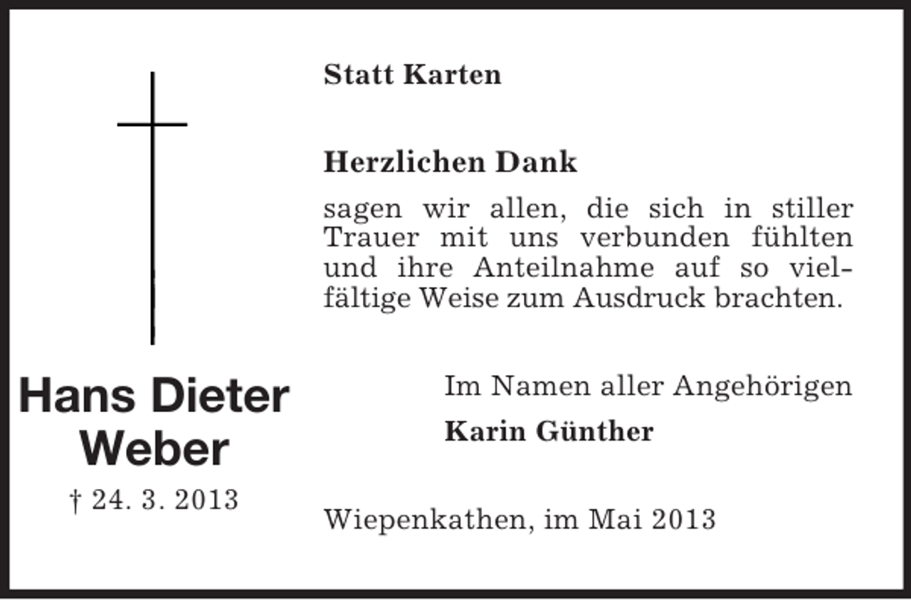 <p>Statt Karten</p><p>Herzlichen Dank<br />sagen wir allen, die sich in stiller<br />Trauer mit uns verbunden fühlten<br />und ihre Anteilnahme auf so vielfältige Weise zum Ausdruck brachten.</p><p>Hans Dieter<br />Weber<br />† 24. 3. 2013</p><p>Im Namen aller Angehörigen<br />Karin Günther<br />Wiepenkathen, im Mai 2013</p>