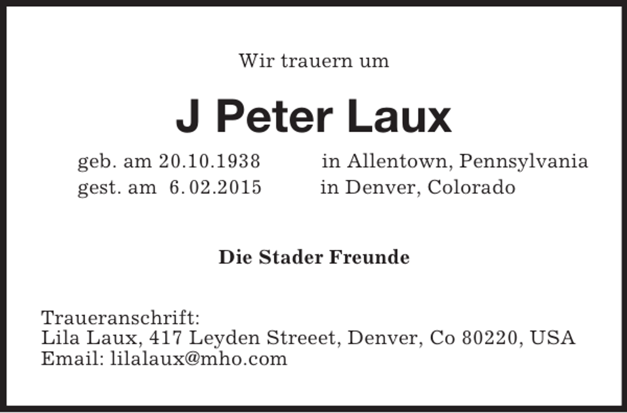 <p>Wir trauern um<br />J Peter Laux<br />geb. am 20.10.1938 in Allentown, Pennsylvania<br />gest. am 6. 02.2015 in Denver, Colorado<br />Die Stader Freunde<br />Traueranschrift:<br />Lila Laux, 417 Leyden Streeet, Denver, Co 80220, USA<br />Email: lilalaux@mho.com</p>