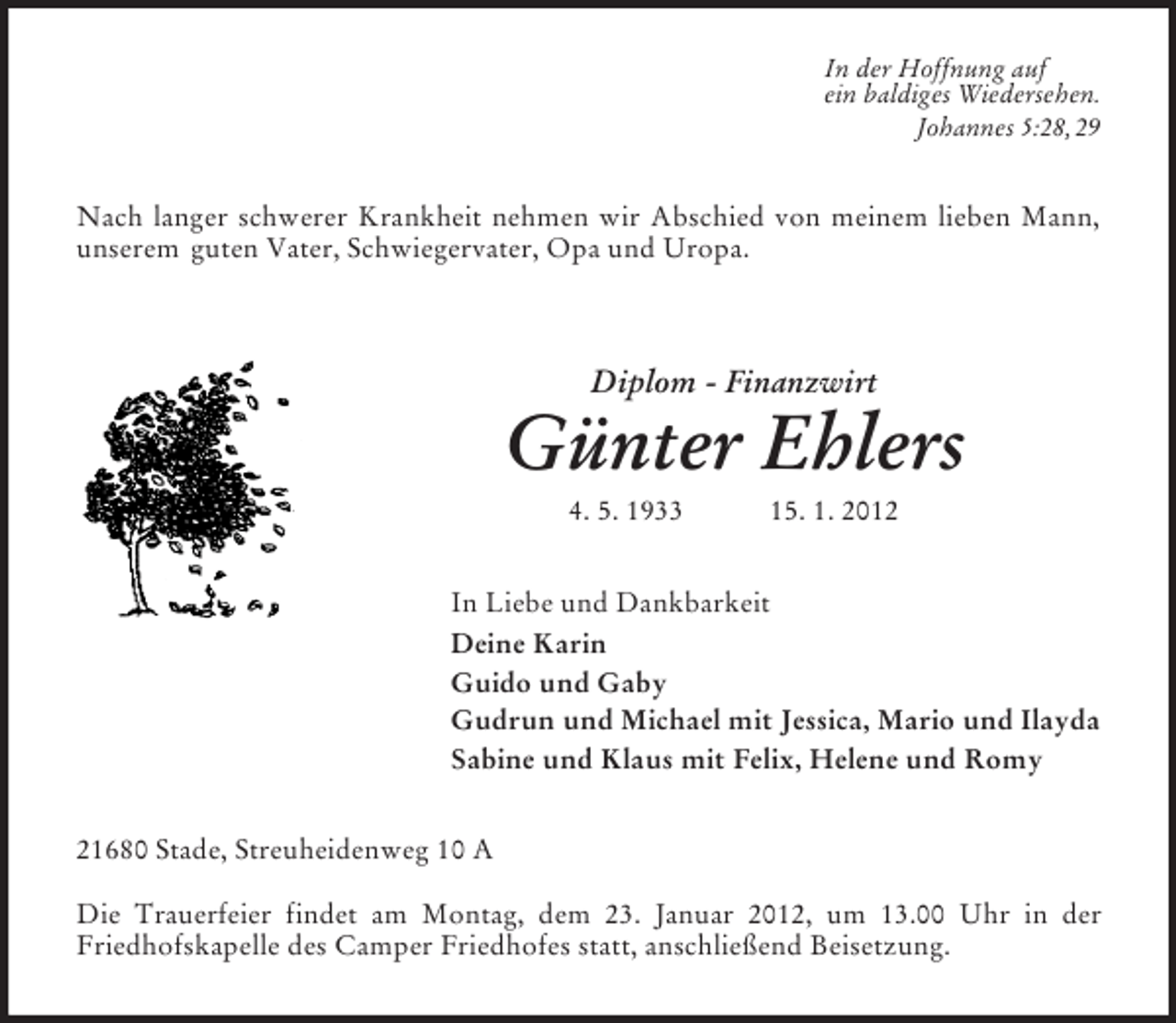 <p>In der Hoffnung auf<br />ein baldiges Wiedersehen.<br />Johannes 5:28, 29</p><p>Nach langer schwerer Krankheit nehmen wir Abschied von meinem lieben Mann,<br />unserem guten Vater, Schwiegervater, Opa und Uropa.</p><p>Diplom - Finanzwirt</p><p>Günter Ehlers<br />4. 5. 1933</p><p>15. 1. 2012</p><p>In Liebe und Dankbarkeit<br />Deine Karin<br />Guido und Gaby<br />Gudrun und Michael mit Jessica, Mario und Ilayda<br />Sabine und Klaus mit Felix, Helene und Romy<br />21680 Stade, Streuheidenweg 10 A<br />Die Trauerfeier findet am Montag, dem 23. Januar 2012, um 13.00 Uhr in der<br />Friedhofskapelle des Camper Friedhofes statt, anschließend Beisetzung.</p>