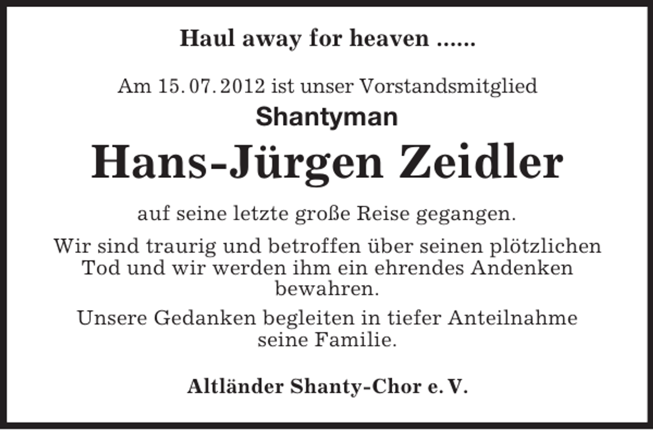 <p>Haul away for heaven ......<br />Am 15. 07. 2012 ist unser Vorstandsmitglied</p><p>Shantyman</p><p>Hans-Jürgen Zeidler<br />auf seine letzte große Reise gegangen.<br />Wir sind traurig und betroffen über seinen plötzlichen<br />Tod und wir werden ihm ein ehrendes Andenken<br />bewahren.<br />Unsere Gedanken begleiten in tiefer Anteilnahme<br />seine Familie.<br />Altländer Shanty-Chor e. V.</p>