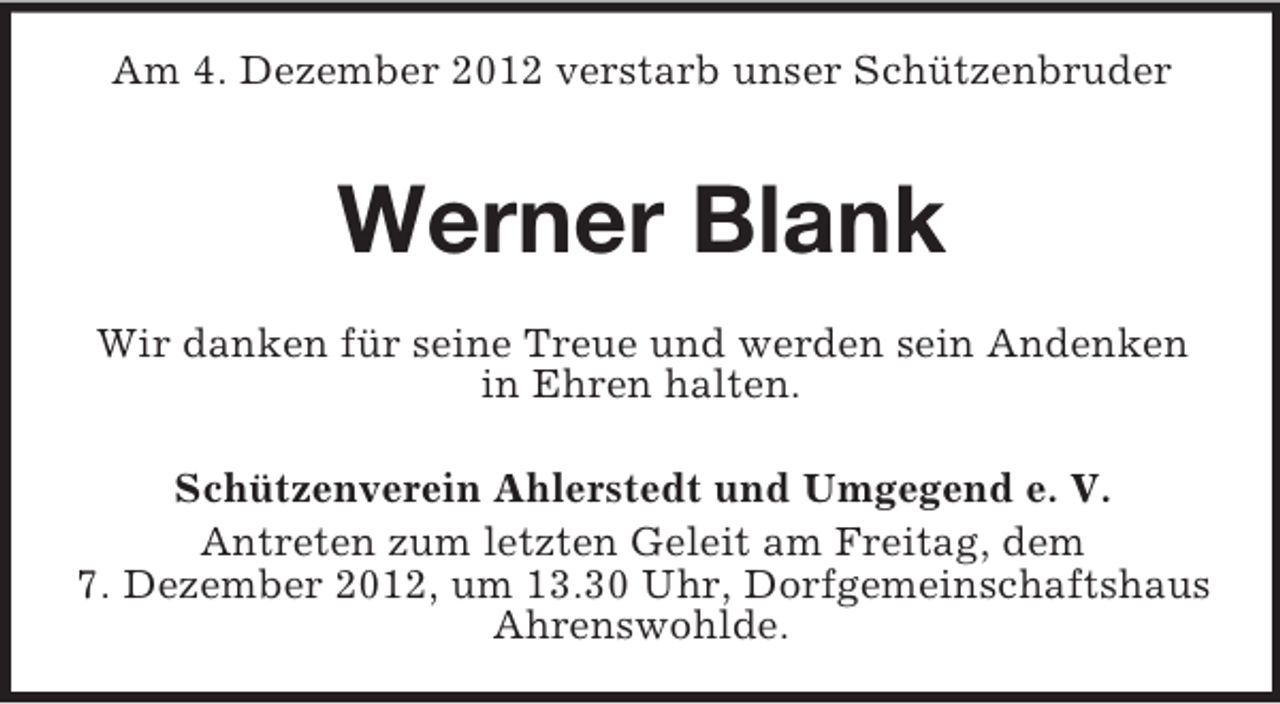<p>Am 4. Dezember 2012 verstarb unser Schützenbruder</p><p>Werner Blank<br />Wir danken für seine Treue und werden sein Andenken<br />in Ehren halten.<br />Schützenverein Ahlerstedt und Umgegend e. V.<br />Antreten zum letzten Geleit am Freitag, dem<br />7. Dezember 2012, um 13.30 Uhr, Dorfgemeinschaftshaus<br />Ahrenswohlde.</p>