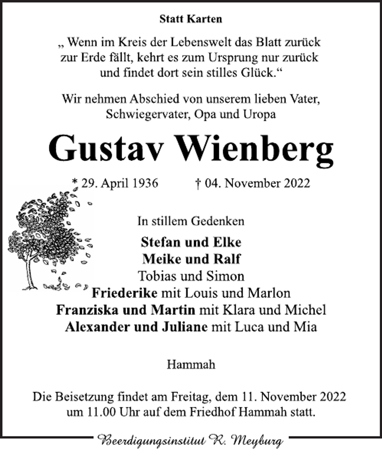 <p>Statt Karten<br />„ Wenn im Kreis der Lebenswelt das Blatt zurück<br />zur Erde fällt, kehrt es zum Ursprung nur zurück<br />und findet dort sein stilles Glück.“<br />Wir nehmen Abschied von unserem lieben Vater,<br />Schwiegervater, Opa und Uropa<br />Gustav Wienberg<br />* 29. April 1936 † 04. November 2022<br />In stillem Gedenken<br />Stefan und Elke<br />Meike und Ralf<br />Tobias und Simon<br />Friederike mit Louis und Marlon<br />Franziska und Martin mit Klara und Michel<br />Alexander und Juliane mit Luca und Mia<br />Hammah<br />Die Beisetzung findet am Freitag, dem 11. November 2022<br />um 11.00 Uhr auf dem Friedhof Hammah statt.</p>