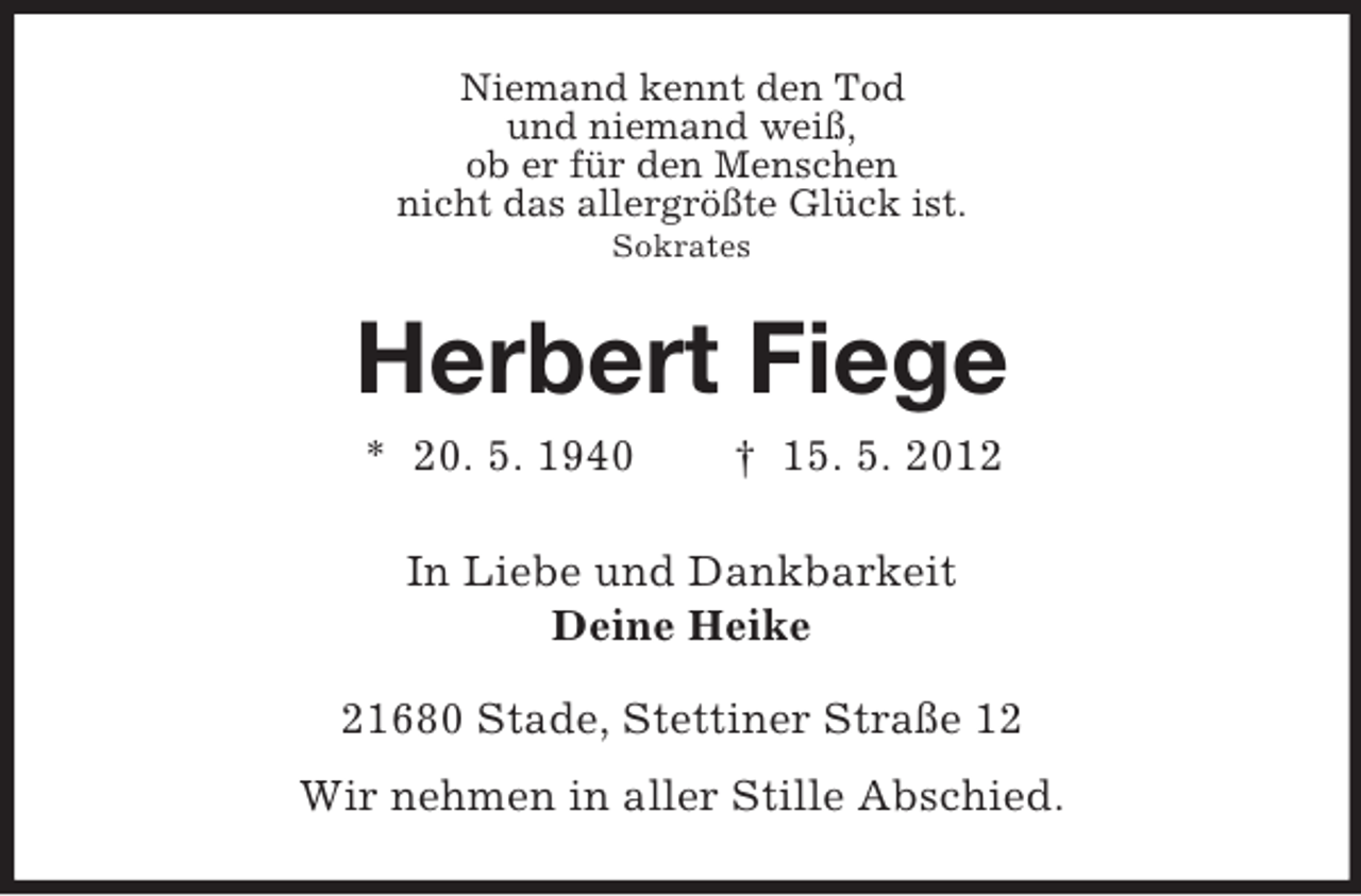 <p>Niemand kennt den Tod<br />und niemand weiß,<br />ob er für den Menschen<br />nicht das allergrößte Glück ist.<br />Sokrates</p><p>Herbert Fiege<br />* 20. 5. 1940</p><p>† 15. 5. 2012</p><p>In Liebe und Dankbarkeit<br />Deine Heike<br />21680 Stade, Stettiner Straße 12<br />Wir nehmen in aller Stille Abschied.</p>