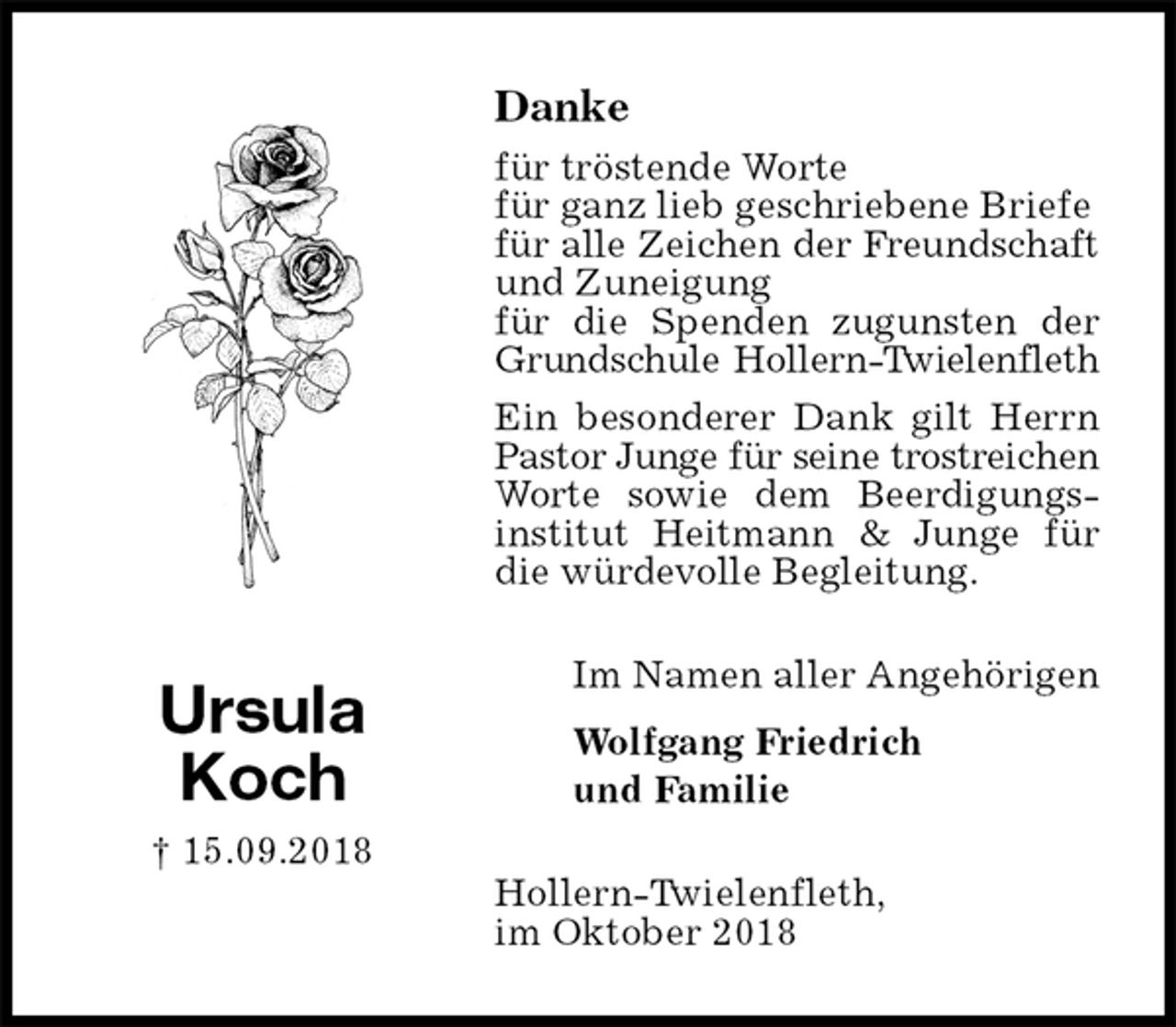 <p>Danke<br />für tröstende Worte<br />für ganz lieb geschriebene Briefe<br />für alle Zeichen der Freundschaft<br />und Zuneigung<br />für die Spenden zugunsten der<br />Grundschule Hollern-Twielenfleth<br />Ein besonderer Dank gilt Herrn Pastor Junge für seine trostreichen<br />Worte sowie dem Beerdigungs-<br />institut Heitmann &amp; Junge für die würdevolle Begleitung.<br />Hollern-Twielenfleth,<br />im Oktober 2018<br />Im Namen aller Angehörigen</p><p>Wolfgang Friedrich<br />und Familie<br />Ursula<br />Koch<br />† 15.09.2018</p>