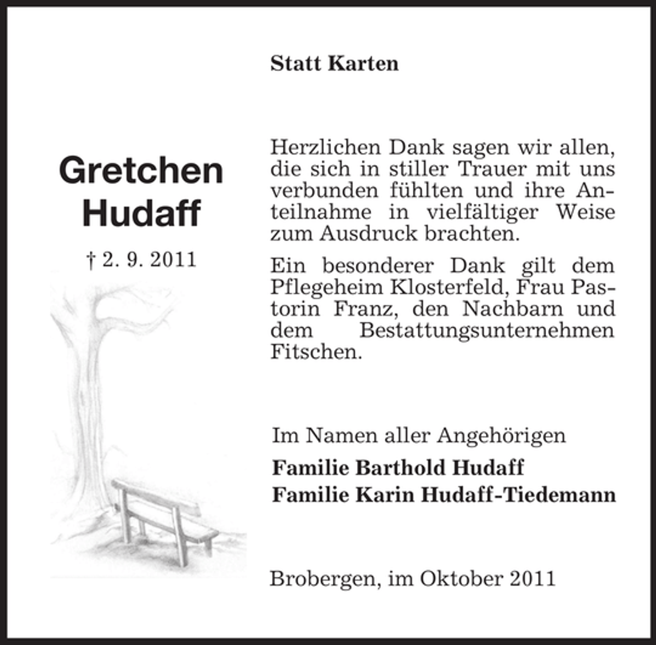 <p>Gretchen<br />Hudaff<br />† 2. 9. 2011<br />Statt Karten<br />Herzlichen Dank sagen wir allen, die sich in stiller Trauer mit uns verbunden fühlten und ihre Anteilnahme in vielfältiger Weise zum Ausdruck brachten.<br />Ein besonderer Dank gilt dem Pflegeheim Klosterfeld, Frau Pastorin Franz, den Nachbarn und dem Bestattungsunternehmen Fitschen.<br />Im Namen aller Angehörigen<br />Familie Barthold Hudaff<br />Familie Karin Hudaff-Tiedemann<br />Brobergen, im Oktober 2011</p>
