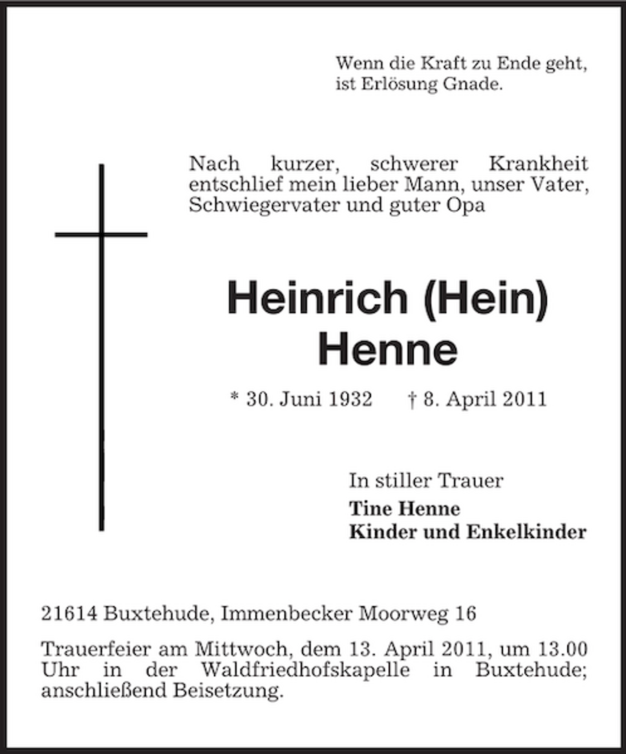 <p>Wenn die Kraft zu Ende geht, ist Erlösung Gnade.</p><p>Nach kurzer, schwerer Krankheit entschlief mein lieber Mann, unser Vater, Schwiegervater und guter Opa</p><p>Heinrich (Hein) Henne<br />* 30. Juni 1932 † 8. April 2011 In stiller Trauer Tine Henne Kinder und Enkelkinder</p><p>21614 Buxtehude, Immenbecker Moorweg 16 Trauerfeier am Mittwoch, dem 13. April 2011, um 13.00 Uhr in der Waldfriedhofskapelle in Buxtehude; anschließend Beisetzung.</p>