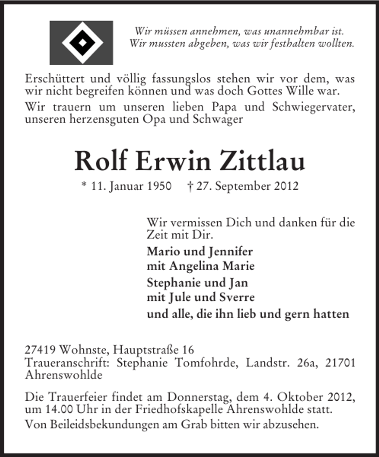 <p>Wir müssen annehmen, was unannehmbar ist.<br />Wir mussten abgeben, was wir festhalten wollten.</p><p>Erschüttert und völlig fassungslos stehen wir vor dem, was<br />wir nicht begreifen können und was doch Gottes Wille war.<br />Wir trauern um unseren lieben Papa und Schwiegervater,<br />unseren herzensguten Opa und Schwager</p><p>Rolf Erwin Zittlau<br />* 11. Januar 1950</p><p>† 27. September 2012</p><p>Wir vermissen Dich und danken für die<br />Zeit mit Dir.<br />Mario und Jennifer<br />mit Angelina Marie<br />Stephanie und Jan<br />mit Jule und Sverre<br />und alle, die ihn lieb und gern hatten<br />27419 Wohnste, Hauptstraße 16<br />Traueranschrift: Stephanie Tomfohrde, Landstr. 26a, 21701<br />Ahrenswohlde<br />Die Trauerfeier findet am Donnerstag, dem 4. Oktober 2012,<br />um 14.00 Uhr in der Friedhofskapelle Ahrenswohlde statt.<br />Von Beileidsbekundungen am Grab bitten wir abzusehen.</p>