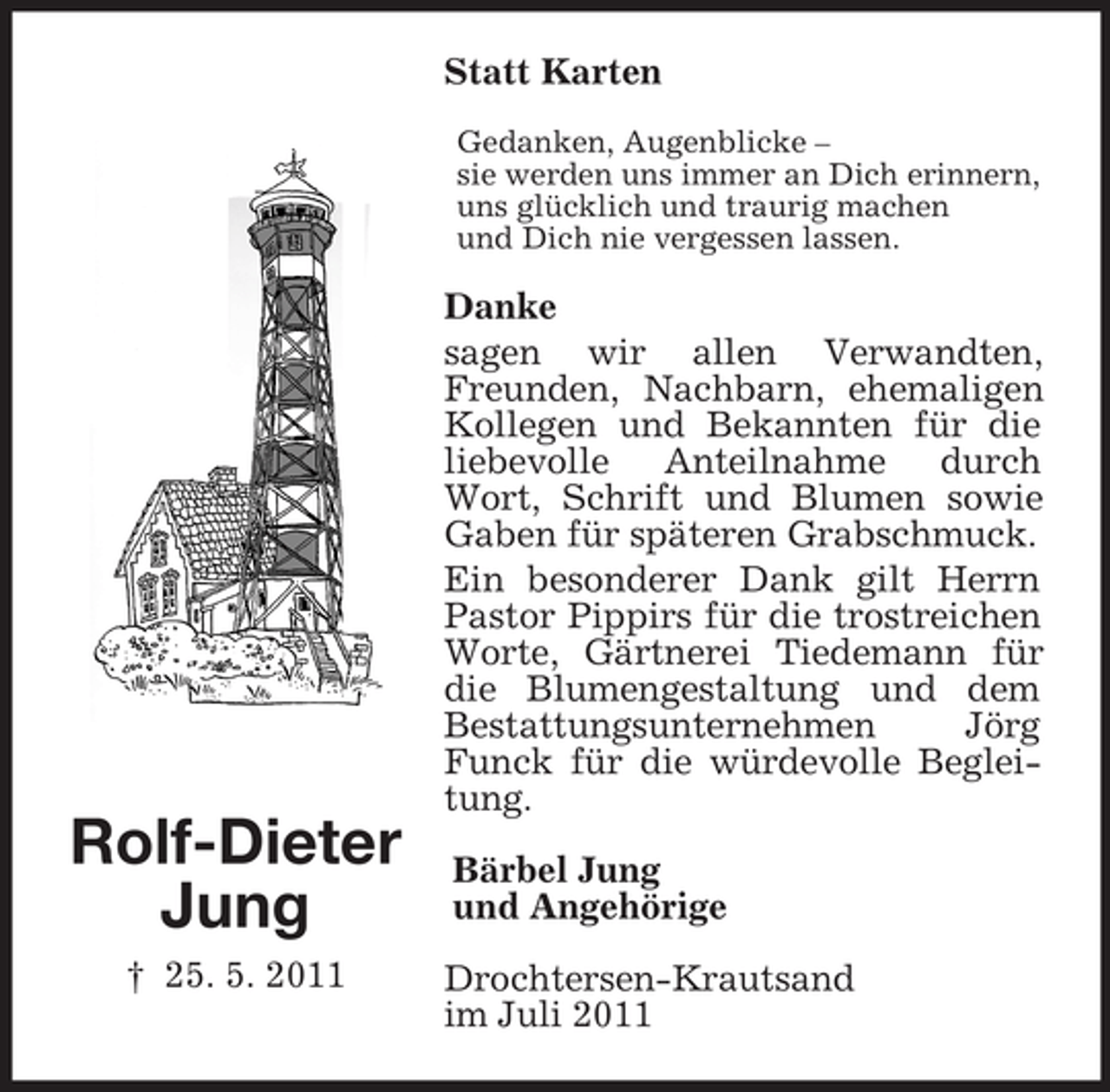 <p>Rolf-Dieter<br />Jung<br />† 25. 5. 2011<br />Statt Karten<br />Gedanken, Augenblicke –<br />sie werden uns immer an Dich erinnern,<br />uns glücklich und traurig machen<br />und Dich nie vergessen lassen.<br />Danke<br />sagen wir allen Verwandten, Freunden, Nachbarn, ehemaligen Kollegen und Bekannten für die liebevolle Anteilnahme durch Wort, Schrift und Blumen sowie Gaben für späteren Grabschmuck.<br />Ein besonderer Dank gilt Herrn Pastor Pippirs für die trostreichen Worte, Gärtnerei Tiedemann für die Blumengestaltung und dem Bestattungsunternehmen Jörg Funck für die würdevolle Begleitung.<br />Bärbel Jung<br />und Angehörige<br />Drochtersen-Krautsand<br />im Juli 2011</p>