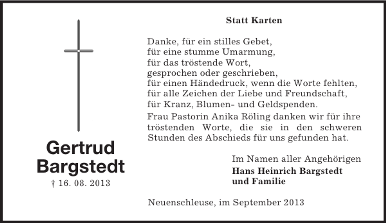 <p>Statt Karten</p><p>Gertrud<br />Bargstedt<br />† 16. 08. 2013</p><p>Danke, für ein stilles Gebet,<br />für eine stumme Umarmung,<br />für das tröstende Wort,<br />gesprochen oder geschrieben,<br />für einen Händedruck, wenn die Worte fehlten,<br />für alle Zeichen der Liebe und Freundschaft,<br />für Kranz, Blumen- und Geldspenden.<br />Frau Pastorin Anika Röling danken wir für ihre<br />tröstenden Worte, die sie in den schweren<br />Stunden des Abschieds für uns gefunden hat.<br />Im Namen aller Angehörigen<br />Hans Heinrich Bargstedt<br />und Familie<br />Neuenschleuse, im September 2013</p>