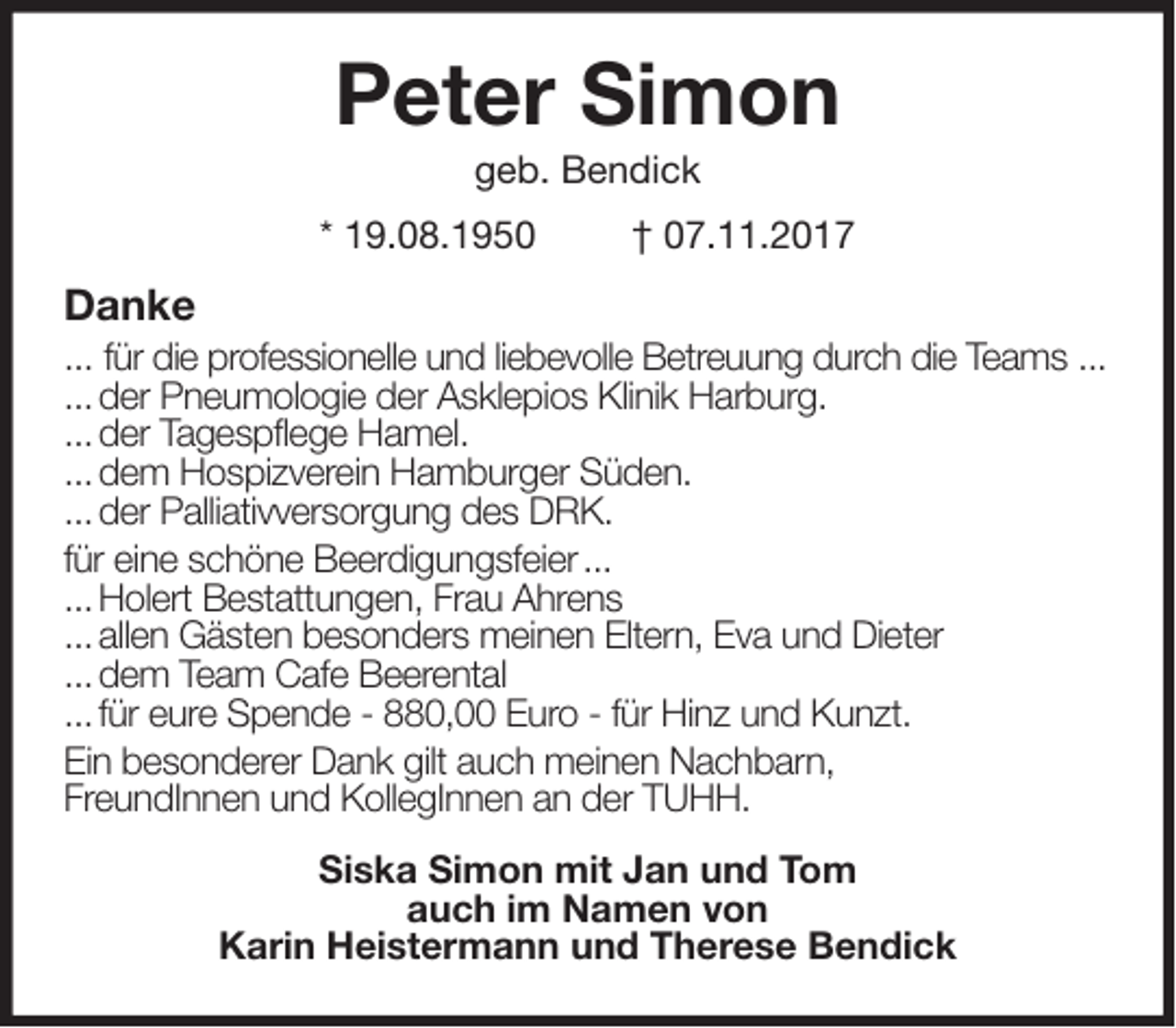 <p>Peter Simon<br />geb. Bendick<br />* 19.08.1950 † 07.11.2017<br />Danke<br />... für die professionelle und liebevolle Betreuung durch die Teams ...<br />... der Pneumologie der Asklepios Klinik Harburg.<br />... der Tagespflege Hamel.<br />... dem Hospizverein Hamburger Süden.<br />... der Palliativversorgung des DRK.<br />für eine schöne Beerdigungsfeier ...<br />... Holert Bestattungen, Frau Ahrens<br />... allen Gästen besonders meinen Eltern, Eva und Dieter<br />... dem Team Cafe Beerental<br />... für eure Spende - 880,00 Euro - für Hinz und Kunzt.<br />Ein besonderer Dank gilt auch meinen Nachbarn,<br />FreundInnen und KollegInnen an der TUHH.<br />Siska Simon mit Jan und Tom<br />auch im Namen von<br />Karin Heistermann und Therese Bendick</p>