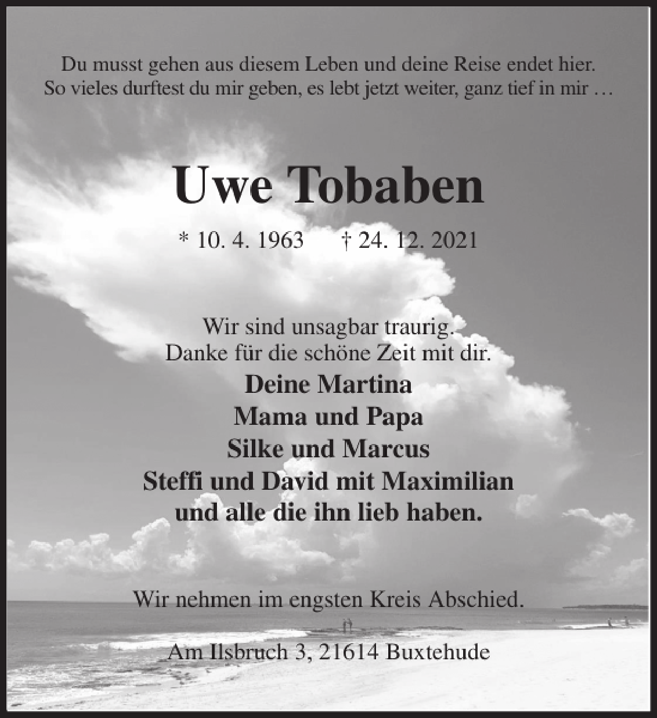 <p>Du musst gehen aus diesem Leben und deine Reise endet hier.<br />So vieles durftest du mir geben, es lebt jetzt weiter, ganz tief in mir …<br />Uwe Tobaben<br />* 10. 4. 1963 † 24. 12. 2021<br />Wir sind unsagbar traurig.<br />Danke für die schöne Zeit mit dir.<br />Deine Martina<br />Mama und Papa<br />Silke und Marcus<br />Steffi und David mit Maximilian<br />und alle die ihn lieb haben.<br />Wir nehmen im engsten Kreis Abschied.</p>
<p>Am Ilsbruch 3, 21614 Buxtehude</p>