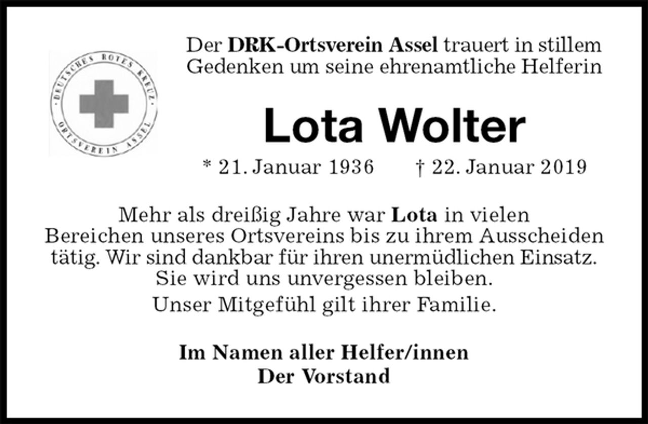 <p>Der DRK-Ortsverein Assel trauert in stillem Gedenken um seine ehrenamtliche Helferin<br />Lota Wolter<br />* 21. Januar 1936 † 22. Januar 2019<br />Mehr als dreißig Jahre war Lota in vielen<br />Bereichen unseres Ortsvereins bis zu ihrem Ausscheiden tätig. Wir sind dankbar für ihren unermüdlichen Einsatz.<br />Sie wird uns unvergessen bleiben.<br />Unser Mitgefühl gilt ihrer Familie.<br />Im Namen aller Helfer/innen<br />Der Vorstand</p>