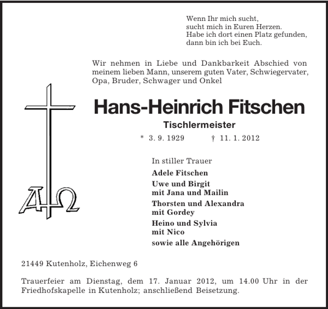 <p>Wenn Ihr mich sucht,<br />sucht mich in Euren Herzen.<br />Habe ich dort einen Platz gefunden,<br />dann bin ich bei Euch.<br />Wir nehmen in Liebe und Dankbarkeit Abschied von meinem lieben Mann, unserem guten Vater, Schwiegervater, Opa, Bruder, Schwager und Onkel<br />Hans-Heinrich Fitschen<br />Tischlermeister<br />* 3. 9. 1929 † 11. 1. 2012<br />In stiller Trauer<br />Adele Fitschen<br />Uwe und Birgit<br />mit Jana und Mailin<br />Thorsten und Alexandra<br />mit Gordey<br />Heino und Sylvia<br />mit Nico<br />sowie alle Angehörigen<br />21449 Kutenholz, Eichenweg 6</p><p>Trauerfeier am Dienstag, dem 17. Januar 2012, um 14.00 Uhr in der<br />Friedhofskapelle in Kutenholz; anschließend Beisetzung.</p>