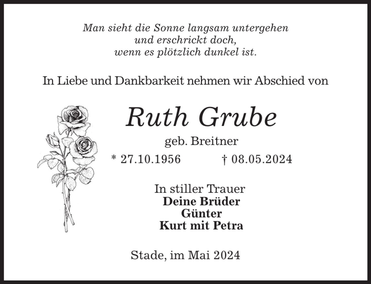 <p>Man sieht die Sonne langsam untergehen<br />und erschrickt doch,<br />wenn es plötzlich dunkel ist.<br />In Liebe und Dankbarkeit nehmen wir Abschied von<br />Ruth Grube<br />geb. Breitner<br />* 27.10.1956 † 08.05.2024<br />In stiller Trauer<br />Deine Brüder<br />Günter<br />Kurt mit Petra<br />Stade, im Mai 2024</p>