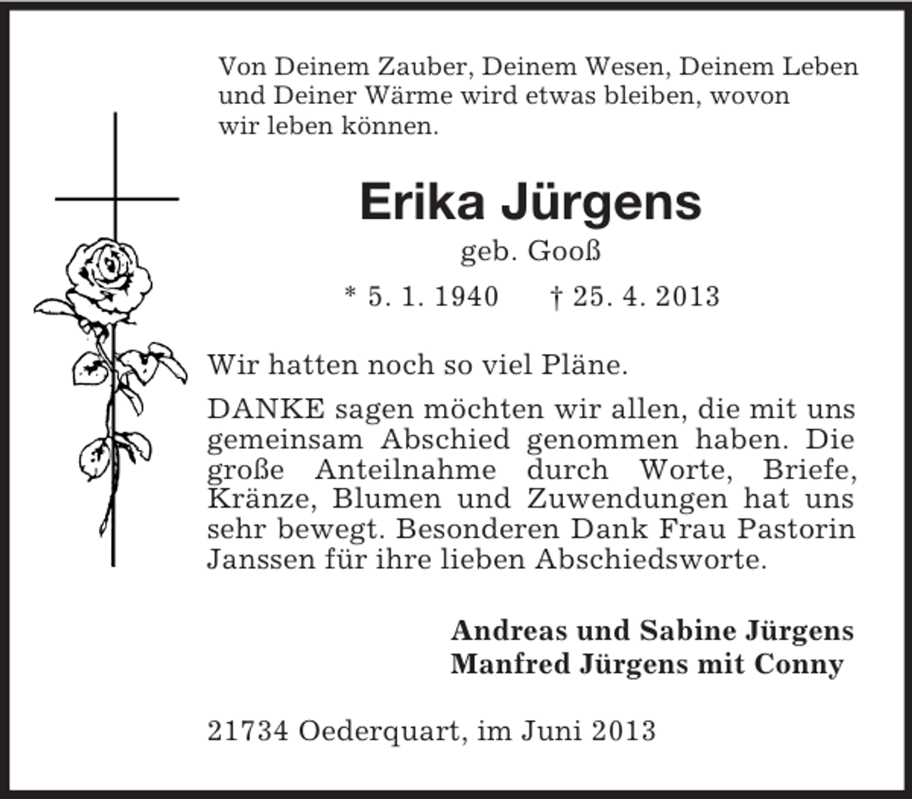 <p>Von Deinem Zauber, Deinem Wesen, Deinem Leben<br />und Deiner Wärme wird etwas bleiben, wovon<br />wir leben können.<br />Erika Jürgens<br />geb. Gooß<br />* 5. 1. 1940 † 25. 4. 2013<br />Wir hatten noch so viel Pläne.<br />DANKE sagen möchten wir allen, die mit uns gemeinsam Abschied genommen haben. Die große Anteilnahme durch Worte, Briefe, Kränze, Blumen und Zuwendungen hat uns sehr bewegt. Besonderen Dank Frau Pastorin Janssen für ihre lieben Abschiedsworte.<br />Andreas und Sabine Jürgens<br />Manfred Jürgens mit Conny<br />21734 Oederquart, im Juni 2013</p>