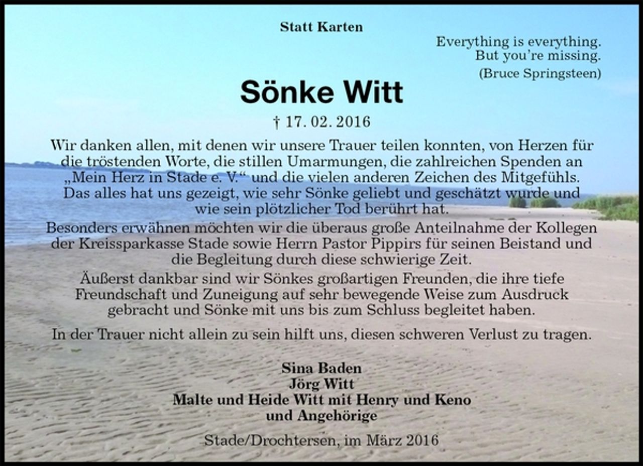 <p>Statt Karten<br />Everything is everything.<br />But you’re missing.<br />(Bruce Springsteen)<br />Sönke Witt<br />† 17. 02. 2016<br />Wir danken allen, mit denen wir unsere Trauer teilen konnten, von Herzen für die tröstenden Worte, die stillen Umarmungen, die zahlreichen Spenden an „Mein Herz in Stade e. V.“ und die vielen anderen Zeichen des Mitgefühls.<br />Das alles hat uns gezeigt, wie sehr Sönke geliebt und geschätzt wurde und<br />wie sein plötzlicher Tod berührt hat.<br />Besonders erwähnen möchten wir die überaus große Anteilnahme der Kollegen der Kreissparkasse Stade sowie Herrn Pastor Pippirs für seinen Beistand und die Begleitung durch diese schwierige Zeit.<br />Äußerst dankbar sind wir Sönkes großartigen Freunden, die ihre tiefe<br />Freundschaft und Zuneigung auf sehr bewegende Weise zum Ausdruck<br />gebracht und Sönke mit uns bis zum Schluss begleitet haben.<br />In der Trauer nicht allein zu sein hilft uns, diesen schweren Verlust zu tragen.<br />Sina Baden<br />Jörg Witt<br />Malte und Heide Witt mit Henry und Keno<br />und Angehörige<br />Stade/Drochtersen, im März 2016</p>