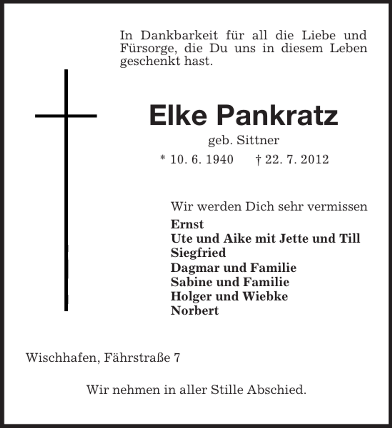 <p>In Dankbarkeit für all die Liebe und<br />Fürsorge, die Du uns in diesem Leben<br />geschenkt hast.</p><p>Elke Pankratz<br />geb. Sittner<br />* 10. 6. 1940<br />† 22. 7. 2012</p><p>Wir werden Dich sehr vermissen<br />Ernst<br />Ute und Aike mit Jette und Till<br />Siegfried<br />Dagmar und Familie<br />Sabine und Familie<br />Holger und Wiebke<br />Norbert</p><p>Wischhafen, Fährstraße 7<br />Wir nehmen in aller Stille Abschied.</p>