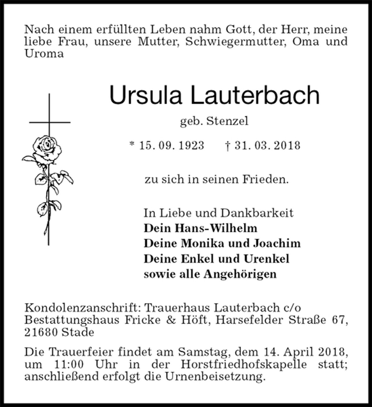 <p>Nach einem erfüllten Leben nahm Gott, der Herr, meine liebe Frau, unsere Mutter, Schwiegermutter, Oma und Uroma<br />Ursula Lauterbach<br />geb. Stenzel<br />* 15. 09. 1923 † 31. 03. 2018<br />zu sich in seinen Frieden.<br />In Liebe und Dankbarkeit<br />Dein Hans-Wilhelm<br />Deine Monika und Joachim<br />Deine Enkel und Urenkel<br />sowie alle Angehörigen<br />Kondolenzanschrift: Trauerhaus Lauterbach c/o<br />Bestattungshaus Fricke &amp; Höft, Harsefelder Straße 67, 21680 Stade<br />Die Trauerfeier findet am Samstag, dem 14. April 2018, um 11:00 Uhr in der Horstfriedhofskapelle statt;<br />anschließend erfolgt die Urnenbeisetzung.</p>