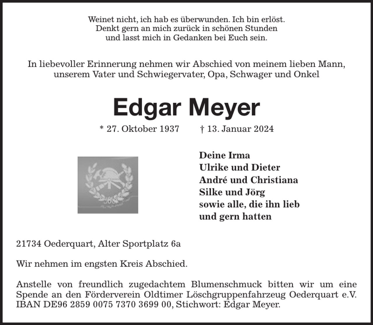 <p>Weinet nicht, ich hab es überwunden. Ich bin erlöst.<br />Denkt gern an mich zurück in schönen Stunden<br />und lasst mich in Gedanken bei Euch sein.<br />In liebevoller Erinnerung nehmen wir Abschied von meinem lieben Mann,<br />unserem Vater und Schwiegervater, Opa, Schwager und Onkel<br />Edgar Meyer<br />* 27. Oktober 1937 † 13. Januar 2024<br />Deine Irma<br />Ulrike und Dieter<br />André und Christiana<br />Silke und Jörg<br />sowie alle, die ihn lieb<br />und gern hatten<br />21734 Oederquart, Alter Sportplatz 6a</p><p>Wir nehmen im engsten Kreis Abschied.</p><p>Anstelle von freundlich zugedachtem Blumenschmuck bitten wir um eine Spende an den Förderverein Oldtimer Löschgruppenfahrzeug Oederquart e.V.<br />IBAN DE96 2859 0075 7370 3699 00, Stichwort: Edgar Meyer.</p>