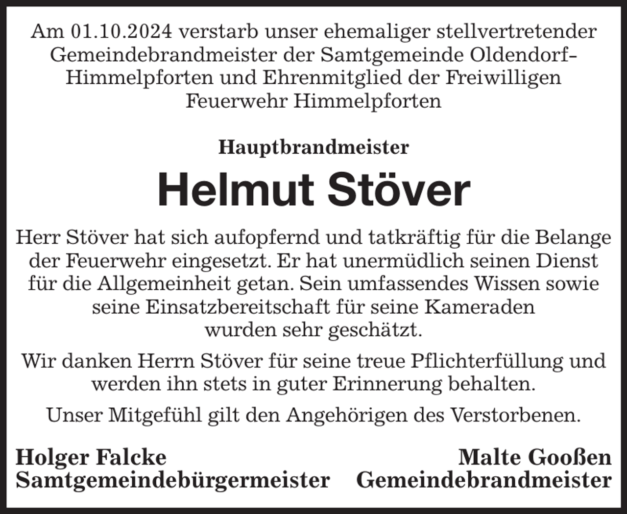<p>Am 01.10.2024 verstarb unser ehemaliger stellvertretender Gemeindebrandmeister der Samtgemeinde Oldendorf-<br />Himmelpforten und Ehrenmitglied der Freiwilligen<br />Feuerwehr Himmelpforten</p><p>Hauptbrandmeister<br />Helmut Stöver<br />Herr Stöver hat sich aufopfernd und tatkräftig für die Belange der Feuerwehr eingesetzt. Er hat unermüdlich seinen Dienst für die Allgemeinheit getan. Sein umfassendes Wissen sowie seine Einsatzbereitschaft für seine Kameraden<br />wurden sehr geschätzt.<br />Wir danken Herrn Stöver für seine treue Pflichterfüllung und werden ihn stets in guter Erinnerung behalten.<br />Unser Mitgefühl gilt den Angehörigen des Verstorbenen.<br />Holger Falcke Malte Gooßen<br />Samtgemeindebürgermeister Gemeindebrandmeister</p>