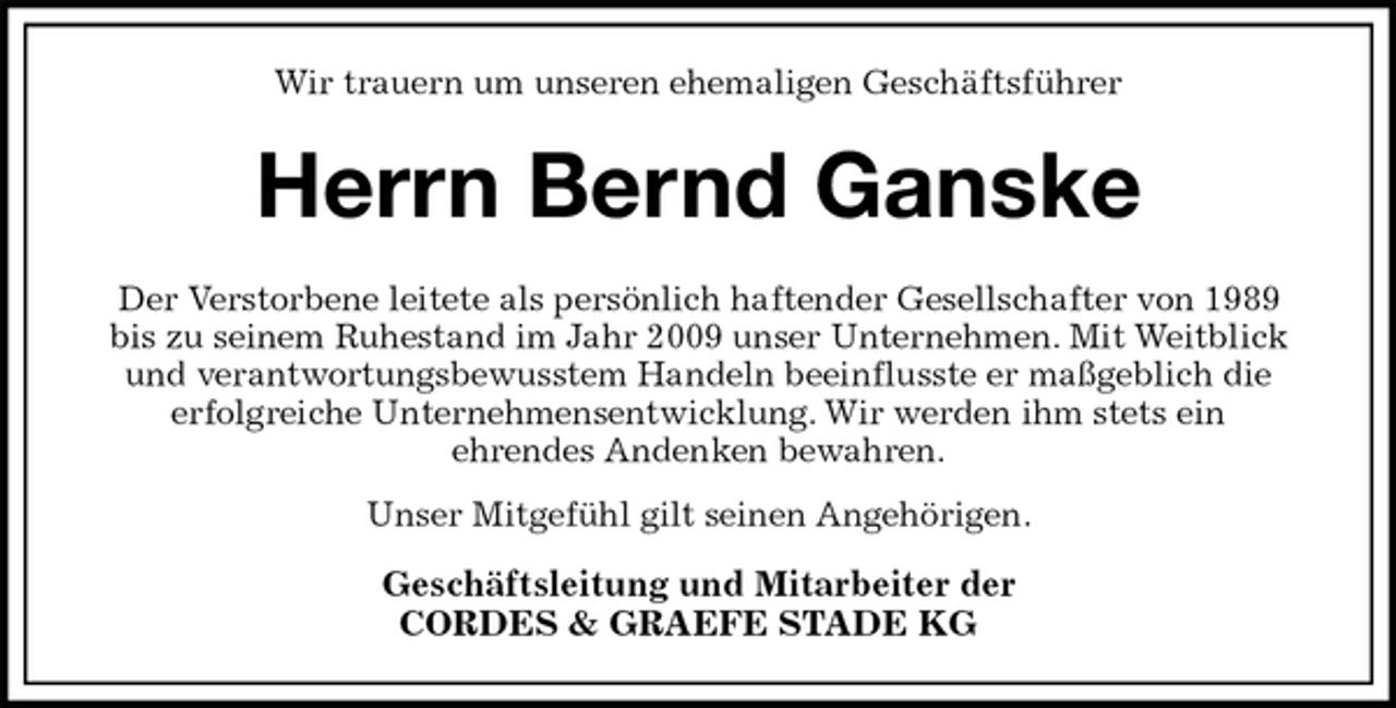 <p>Wir trauern um unseren ehemaligen Geschäftsführer<br />Herrn Bernd Ganske<br />Der Verstorbene leitete als persönlich haftender Gesellschafter von 1989<br />bis zu seinem Ruhestand im Jahr 2009 unser Unternehmen. Mit Weitblick<br />und verantwortungsbewusstem Handeln beeinflusste er maßgeblich die<br />erfolgreiche Unternehmensentwicklung. Wir werden ihm stets ein<br />ehrendes Andenken bewahren.<br />Unser Mitgefühl gilt seinen Angehörigen.<br />Geschäftsleitung und Mitarbeiter der<br />CORDES &amp; GRAEFE STADE KG</p>