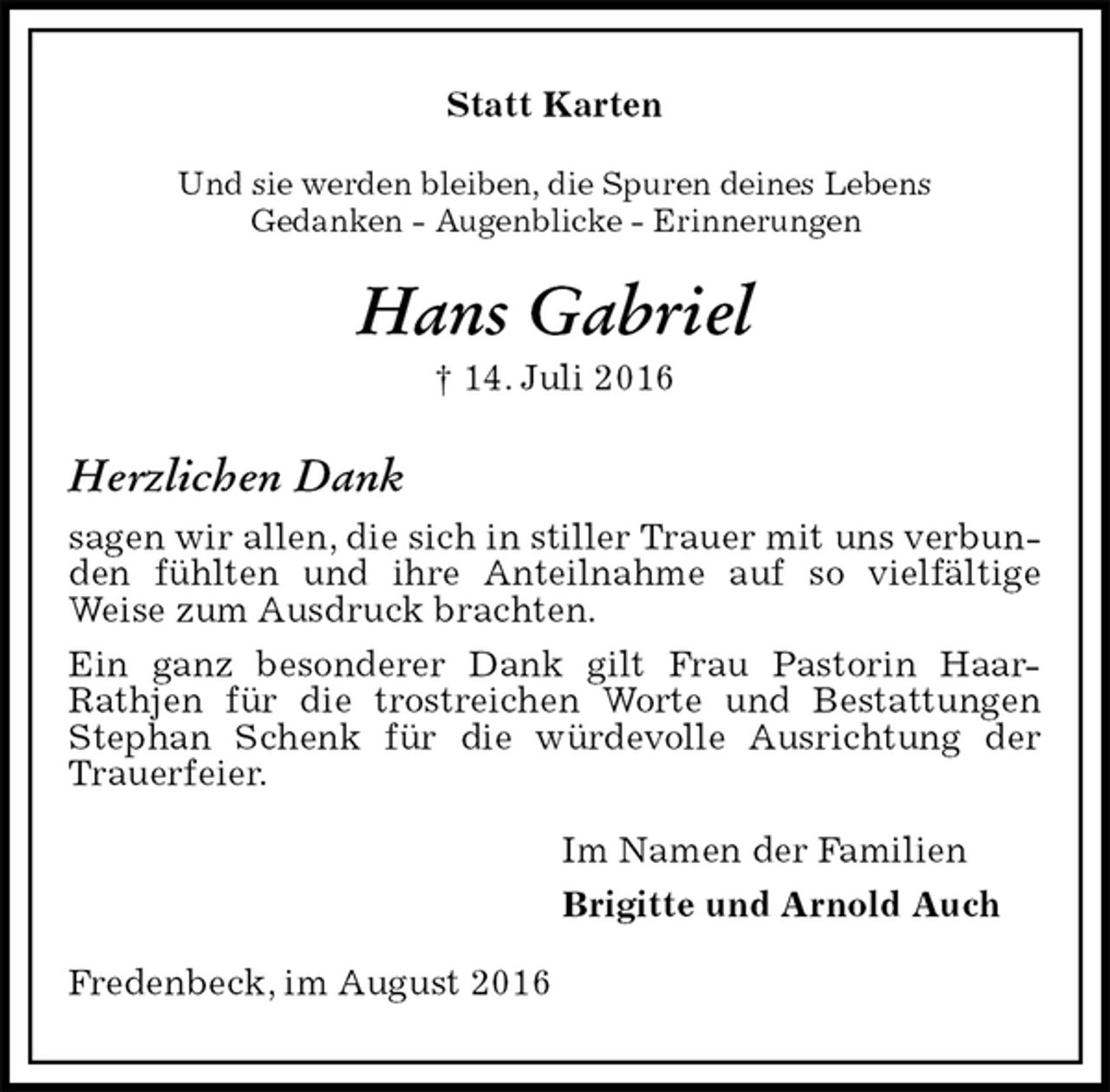 <p>Statt Karten<br />Und sie werden bleiben, die Spuren deines Lebens<br />Gedanken - Augenblicke - Erinnerungen<br />Hans Gabriel<br />† 14. Juli 2016<br />Herzlichen Dank<br />sagen wir allen, die sich in stiller Trauer mit uns verbunden fühlten und ihre Anteilnahme auf so vielfältige<br />Weise zum Ausdruck brachten.<br />Ein ganz besonderer Dank gilt Frau Pastorin Haar-Rathjen für die trostreichen Worte und Bestattungen Stephan Schenk für die würdevolle Ausrichtung der Trauerfeier.<br />Im Namen der Familien<br />Brigitte und Arnold Auch<br />Fredenbeck, im August 2016</p>