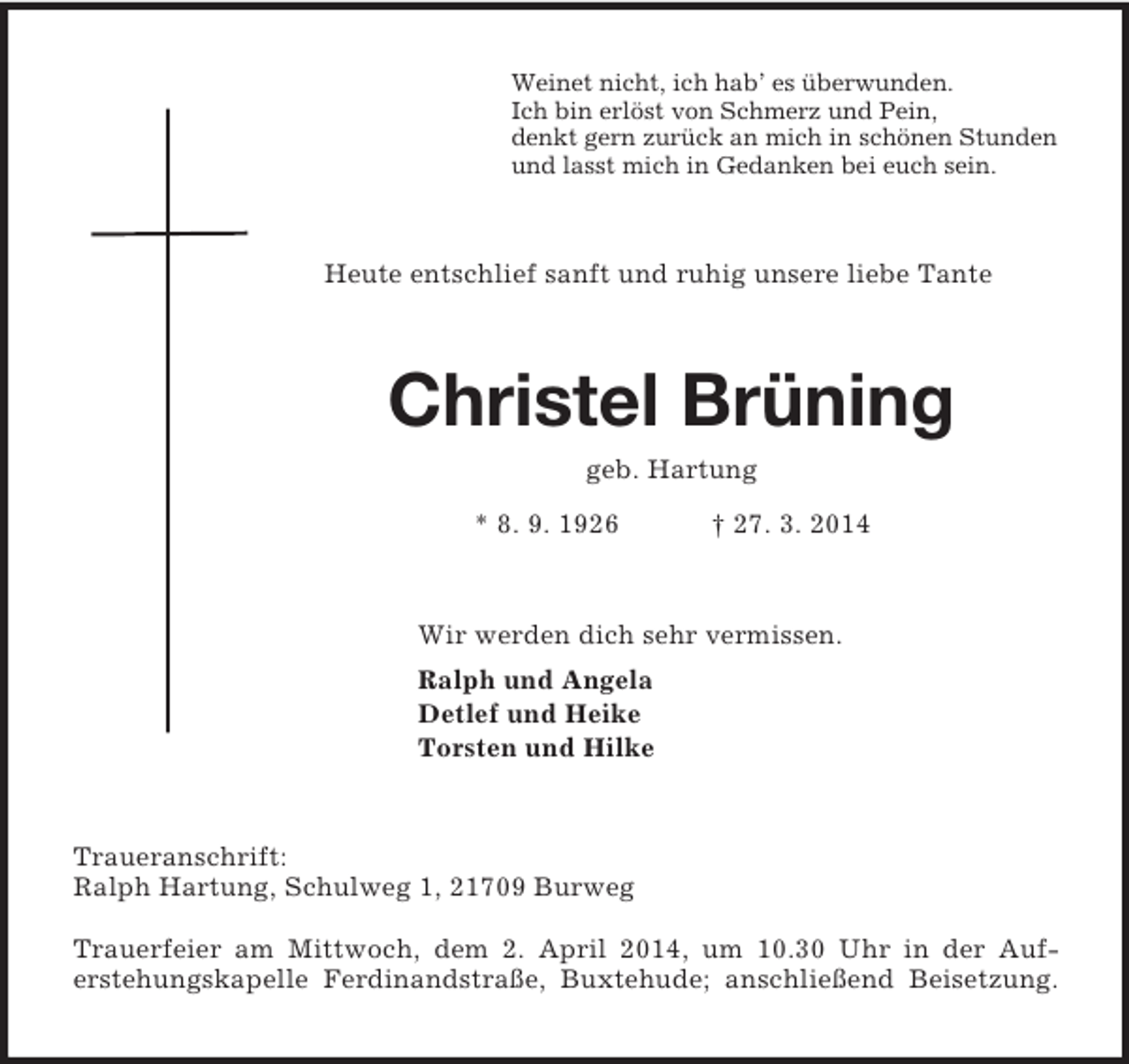 <p>Weinet nicht, ich hab’ es überwunden.<br />Ich bin erlöst von Schmerz und Pein,<br />denkt gern zurück an mich in schönen Stunden<br />und lasst mich in Gedanken bei euch sein.<br />Heute entschlief sanft und ruhig unsere liebe Tante<br />Christel Brüning<br />geb. Hartung<br />* 8. 9. 1926 † 27. 3. 2014<br />Wir werden dich sehr vermissen.<br />Ralph und Angela<br />Detlef und Heike<br />Torsten und Hilke<br />Traueranschrift:<br />Ralph Hartung, Schulweg 1, 21709 Burweg</p><p>Trauerfeier am Mittwoch, dem 2. April 2014, um 10.30 Uhr in der Auf-<br />erstehungskapelle Ferdinandstraße, Buxtehude; anschließend Beisetzung.</p>
