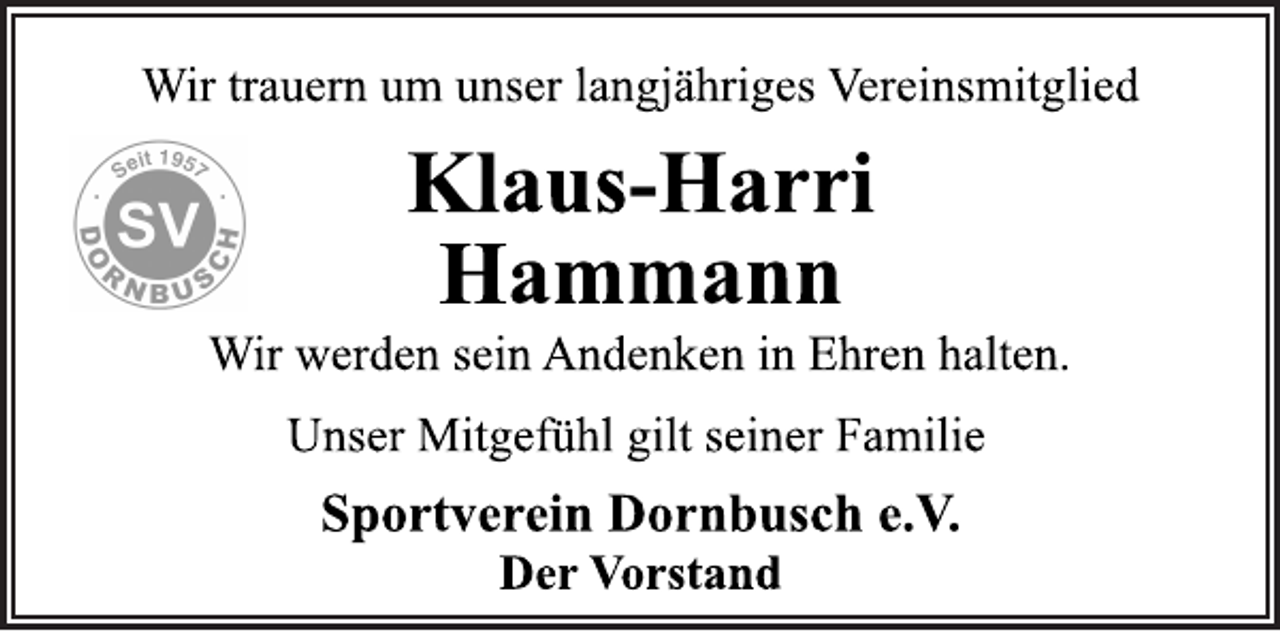 <p>Wir trauern um unser langjähriges Vereinsmitglied<br />Klaus-Harri<br />Hammann<br />Wir werden sein Andenken in Ehren halten.<br />Unser Mitgefühl gilt seiner Familie<br />Sportverein Dornbusch e.V.<br />Der Vorstand</p>