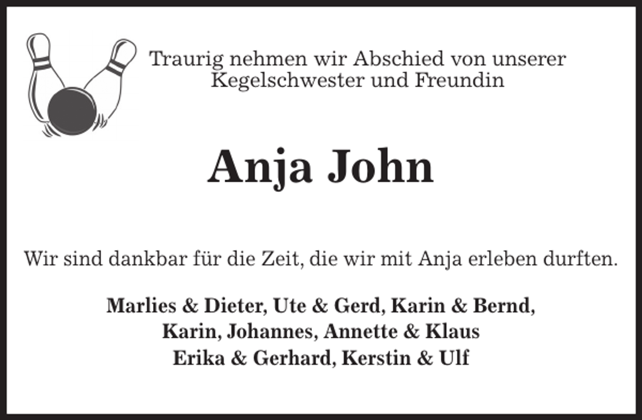 <p>Traurig nehmen wir Abschied von unserer<br />Kegelschwester und Freundin<br />Anja John<br />Wir sind dankbar für die Zeit, die wir mit Anja erleben durften.</p>
<p>Marlies &amp; Dieter, Ute &amp; Gerd, Karin &amp; Bernd,<br />Karin, Johannes, Annette &amp; Klaus<br />Erika &amp; Gerhard, Kerstin &amp; Ulf</p>