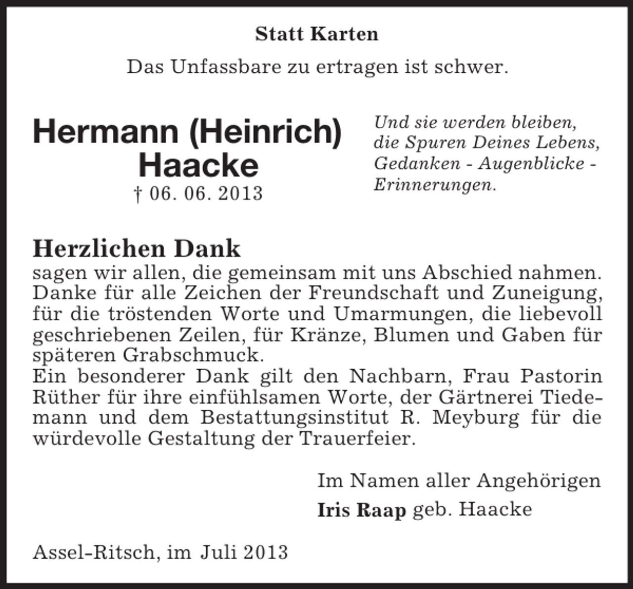 <p>Statt Karten<br />Das Unfassbare zu ertragen ist schwer.</p><p>Hermann (Heinrich)<br />Haacke<br />† 06. 06. 2013</p><p>Und sie werden bleiben,<br />die Spuren Deines Lebens,<br />Gedanken - Augenblicke Erinnerungen.</p><p>Herzlichen Dank<br />sagen wir allen, die gemeinsam mit uns Abschied nahmen.<br />Danke für alle Zeichen der Freundschaft und Zuneigung,<br />für die tröstenden Worte und Umarmungen, die liebevoll<br />geschriebenen Zeilen, für Kränze, Blumen und Gaben für<br />späteren Grabschmuck.<br />Ein besonderer Dank gilt den Nachbarn, Frau Pastorin<br />Rüther für ihre einfühlsamen Worte, der Gärtnerei Tiedemann und dem Bestattungsinstitut R. Meyburg für die<br />würdevolle Gestaltung der Trauerfeier.<br />Im Namen aller Angehörigen<br />Iris Raap geb. Haacke<br />Assel-Ritsch, im Juli 2013</p>