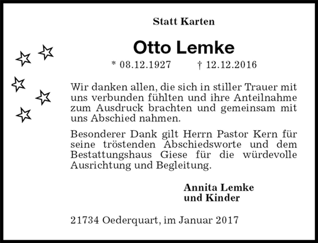 <p>Statt Karten<br />Otto Lemke<br />* 08.12.1927 † 12.12.2016<br />Wir danken allen, die sich in stiller Trauer mit uns verbunden fühlten und ihre Anteilnahme zum Ausdruck brachten und gemeinsam mit uns Abschied nahmen.<br />Besonderer Dank gilt Herrn Pastor Kern für seine tröstenden Abschiedsworte und dem<br />Bestattungshaus Giese für die würdevolle Ausrichtung und Begleitung.<br />Annita Lemke<br />und Kinder<br />21734 Oederquart, im Januar 2017</p>