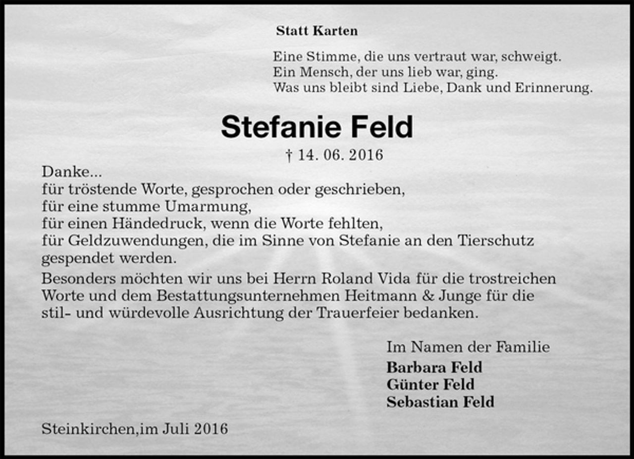 <p>Statt Karten<br />Eine Stimme, die uns vertraut war, schweigt.<br />Ein Mensch, der uns lieb war, ging.<br />Was uns bleibt sind Liebe, Dank und Erinnerung.<br />Stefanie Feld<br />† 14. 06. 2016<br />Danke...<br />für tröstende Worte, gesprochen oder geschrieben,<br />für eine stumme Umarmung,<br />für einen Händedruck, wenn die Worte fehlten,<br />für Geldzuwendungen, die im Sinne von Stefanie an den Tierschutz<br />gespendet werden.<br />Besonders möchten wir uns bei Herrn Roland Vida für die trostreichen Worte und dem Bestattungsunternehmen Heitmann &amp; Junge für die<br />stil- und würdevolle Ausrichtung der Trauerfeier bedanken.<br />Im Namen der Familie<br />Barbara Feld<br />Günter Feld<br />Sebastian Feld<br />Steinkirchen,im Juli 2016</p>