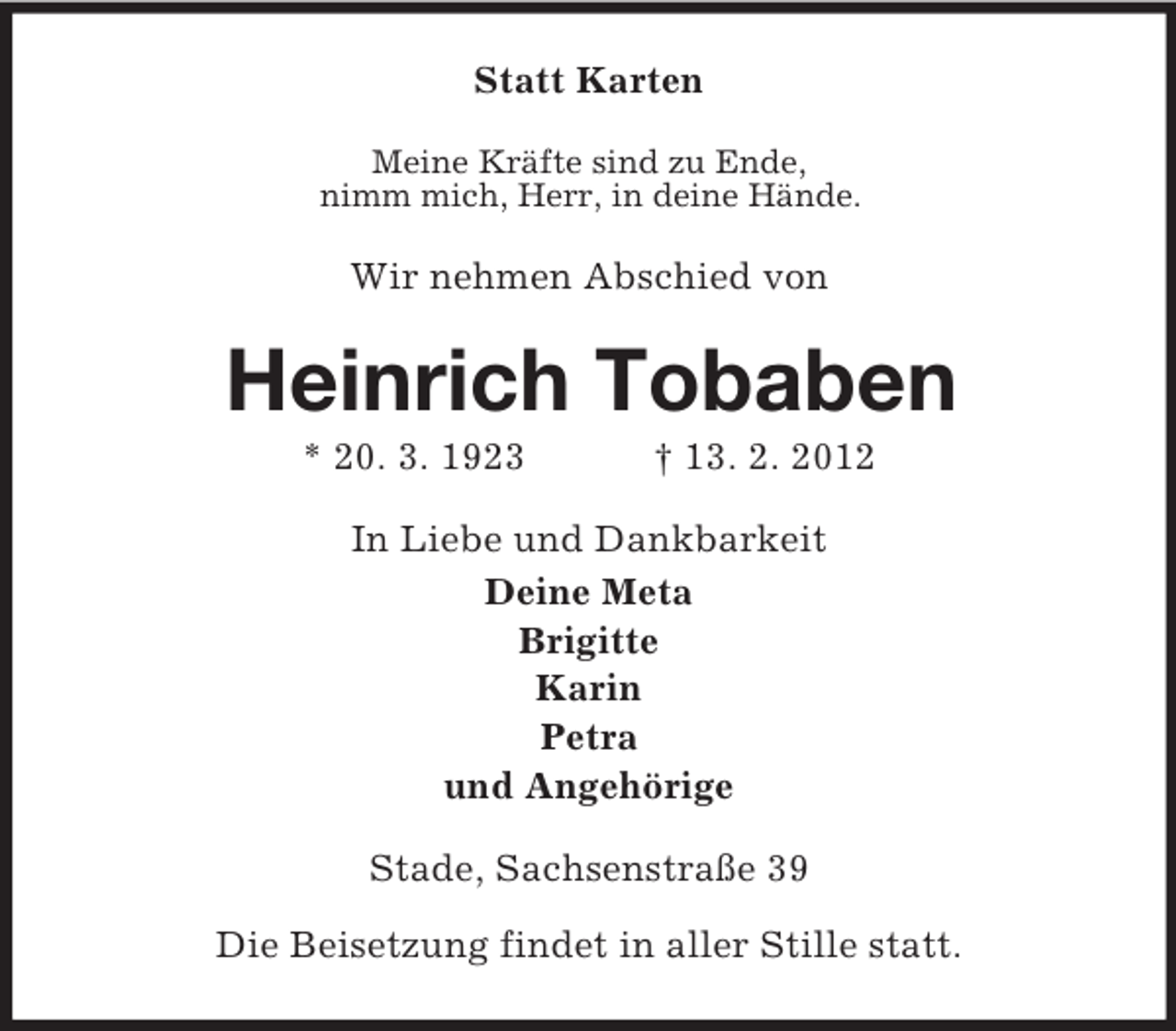 <p>Statt Karten<br />Meine Kräfte sind zu Ende,<br />nimm mich, Herr, in deine Hände.</p><p>Wir nehmen Abschied von</p><p>Heinrich Tobaben<br />* 20. 3. 1923</p><p>† 13. 2. 2012</p><p>In Liebe und Dankbarkeit<br />Deine Meta<br />Brigitte<br />Karin<br />Petra<br />und Angehörige<br />Stade, Sachsenstraße 39<br />Die Beisetzung findet in aller Stille statt.</p>