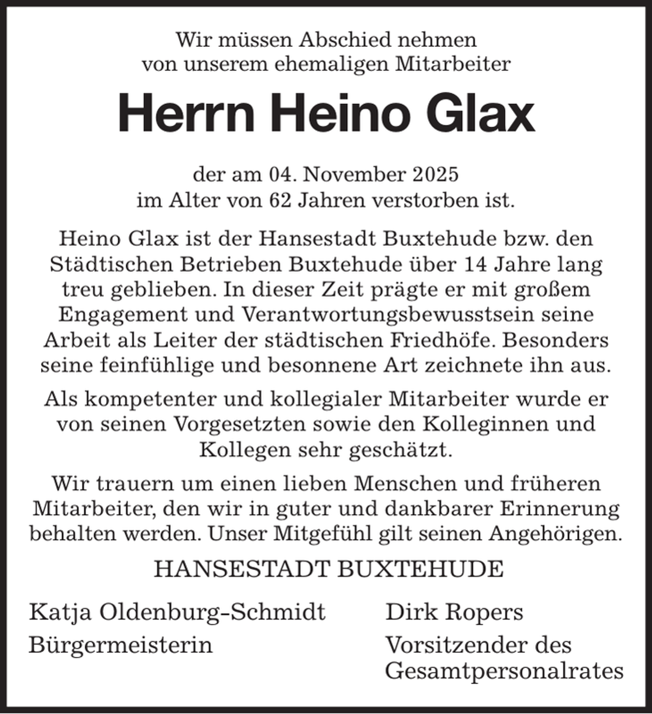 <p>Wir müssen Abschied nehmen<br />von unserem ehemaligen Mitarbeiter<br />Herrn Heino Glax<br />der am 04. November 2025<br />im Alter von 62 Jahren verstorben ist.<br />Heino Glax ist der Hansestadt Buxtehude bzw. den Städtischen Betrieben Buxtehude über 14 Jahre lang treu geblieben. In dieser Zeit prägte er mit großem<br />Engagement und Verantwortungsbewusstsein seine<br />Arbeit als Leiter der städtischen Friedhöfe. Besonders seine feinfühlige und besonnene Art zeichnete ihn aus.<br />Als kompetenter und kollegialer Mitarbeiter wurde er von seinen Vorgesetzten sowie den Kolleginnen und<br />Kollegen sehr geschätzt.<br />Wir trauern um einen lieben Menschen und früheren Mitarbeiter, den wir in guter und dankbarer Erinnerung behalten werden. Unser Mitgefühl gilt seinen Angehörigen.<br />HANSESTADT BUXTEHUDE</p><p>Katja Oldenburg-Schmidt Dirk Ropers<br />Bürgermeisterin Vorsitzender des<br />Gesamtpersonalrates</p>