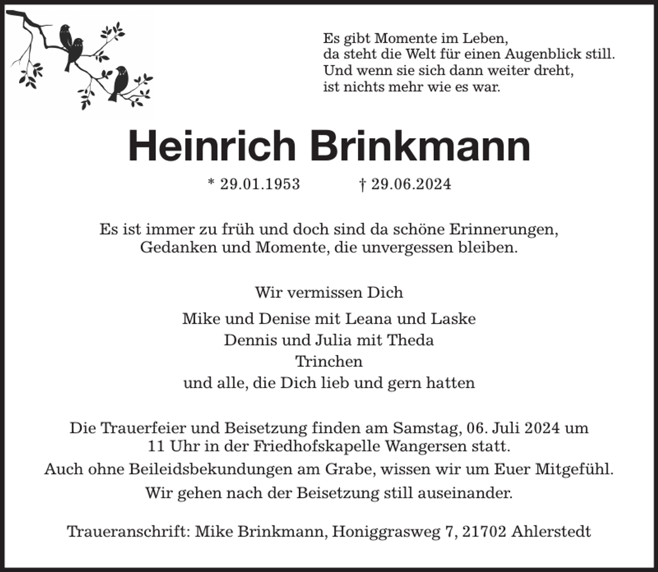 <p>Es gibt Momente im Leben,<br />da steht die Welt für einen Augenblick still.<br />Und wenn sie sich dann weiter dreht,<br />ist nichts mehr wie es war.<br />Heinrich Brinkmann<br />* 29.01.1953 † 29.06.2024<br />Es ist immer zu früh und doch sind da schöne Erinnerungen,<br />Gedanken und Momente, die unvergessen bleiben.<br />Wir vermissen Dich<br />Mike und Denise mit Leana und Laske<br />Dennis und Julia mit Theda<br />Trinchen<br />und alle, die Dich lieb und gern hatten<br />Die Trauerfeier und Beisetzung finden am Samstag, 06. Juli 2024 um<br />11 Uhr in der Friedhofskapelle Wangersen statt.<br />Auch ohne Beileidsbekundungen am Grabe, wissen wir um Euer Mitgefühl.<br />Wir gehen nach der Beisetzung still auseinander.<br />Traueranschrift: Mike Brinkmann, Honiggrasweg 7, 21702 Ahlerstedt</p>