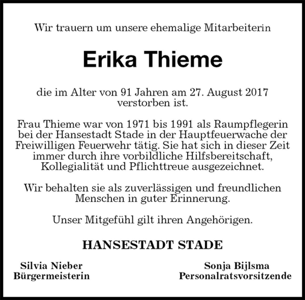 <p>Wir trauern um unsere ehemalige Mitarbeiterin<br />Erika Thieme<br />die im Alter von 91 Jahren am 27. August 2017<br />verstorben ist.</p><p>Frau Thieme war von 1971 bis 1991 als Raumpflegerin bei der Hansestadt Stade in der Hauptfeuerwache der Freiwilligen Feuerwehr tätig. Sie hat sich in dieser Zeit immer durch ihre vorbildliche Hilfsbereitschaft,<br />Kollegialität und Pflichttreue ausgezeichnet.</p><p>Wir behalten sie als zuverlässigen und freundlichen Menschen in guter Erinnerung.</p><p>Unser Mitgefühl gilt ihren Angehörigen.<br />HANSESTADT STADE<br />Silvia Nieber Sonja Bijlsma<br />Bürgermeisterin Personalratsvorsitzende</p>