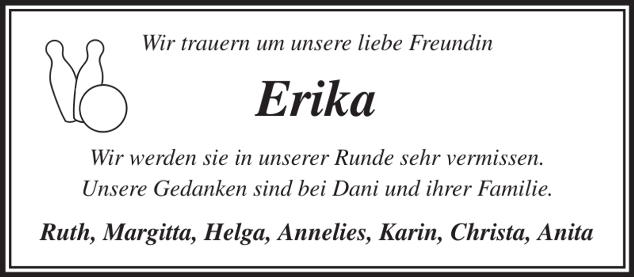 <p>Wir trauern um unsere liebe Freundin<br />Erika<br />Wir werden sie in unserer Runde sehr vermissen.<br />Unsere Gedanken sind bei Dani und ihrer Familie.<br />Ruth, Margitta, Helga, Annelies, Karin, Christa, Anita</p>
