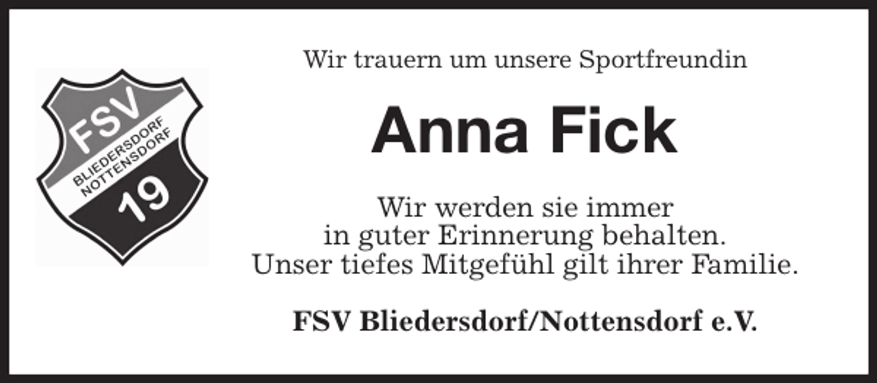 <p>Wir trauern um unsere Sportfreundin<br />Anna Fick<br />Wir werden sie immer<br />in guter Erinnerung behalten.<br />Unser tiefes Mitgefühl gilt ihrer Familie.<br />FSV Bliedersdorf/Nottensdorf e.V.</p>