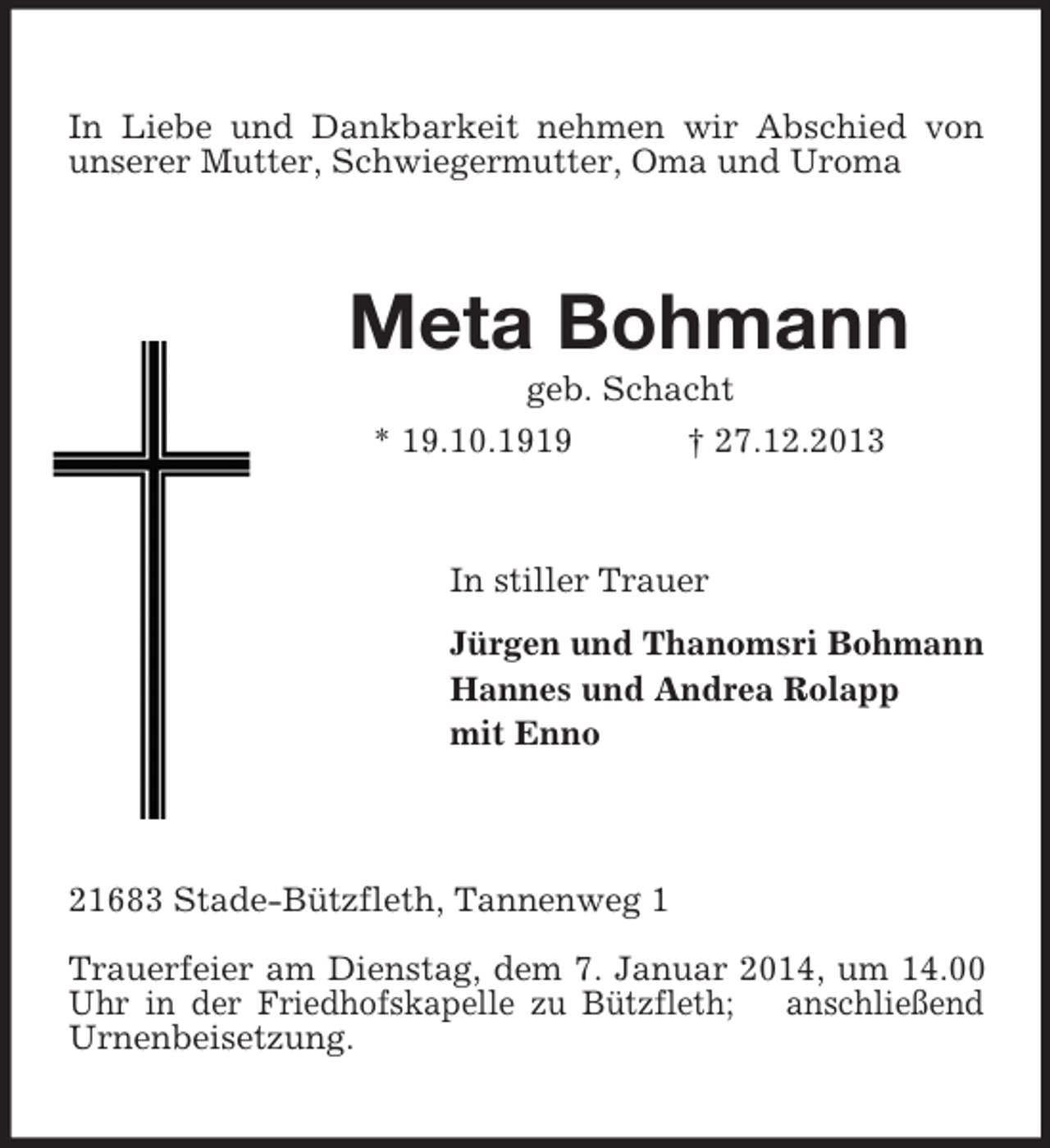 <p>In Liebe und Dankbarkeit nehmen wir Abschied von unserer Mutter, Schwiegermutter, Oma und Uroma<br />Meta Bohmann<br />geb. Schacht<br />* 19.10.1919 † 27.12.2013<br />In stiller Trauer<br />Jürgen und Thanomsri Bohmann<br />Hannes und Andrea Rolapp<br />mit Enno<br />21683 Stade-Bützfleth, Tannenweg 1<br />Trauerfeier am Dienstag, dem 7. Januar 2014, um 14.00 Uhr in der Friedhofskapelle zu Bützfleth; anschließend Urnenbeisetzung.</p>