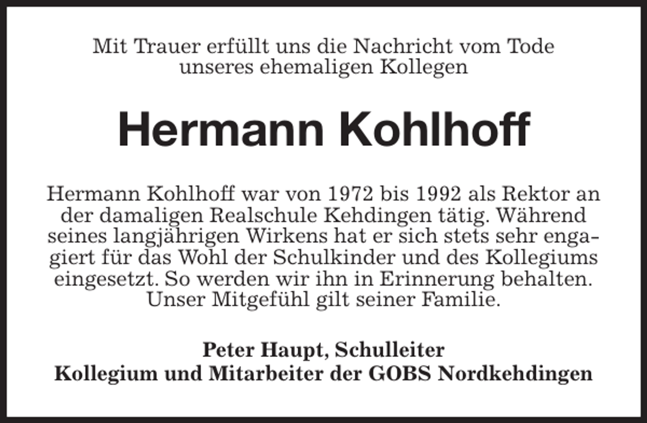 <p>Mit Trauer erfüllt uns die Nachricht vom Tode<br />unseres ehemaligen Kollegen<br />Hermann Kohlhoff<br />Hermann Kohlhoff war von 1972 bis 1992 als Rektor an der damaligen Realschule Kehdingen tätig. Während seines langjährigen Wirkens hat er sich stets sehr engagiert für das Wohl der Schulkinder und des Kollegiums eingesetzt. So werden wir ihn in Erinnerung behalten.<br />Unser Mitgefühl gilt seiner Familie.<br />Peter Haupt, Schulleiter<br />Kollegium und Mitarbeiter der GOBS Nordkehdingen</p>