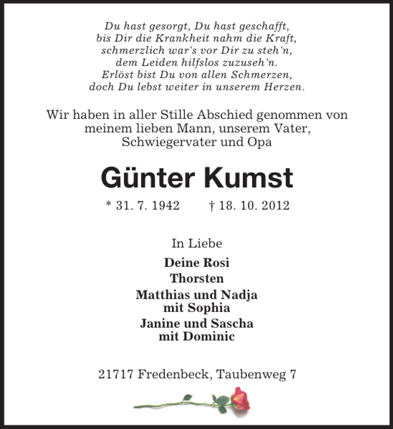 <p>Du hast gesorgt, Du hast geschafft,<br />bis Dir die Krankheit nahm die Kraft,<br />schmerzlich war's vor Dir zu steh'n,<br />dem Leiden hilfslos zuzuseh'n.<br />Erlöst bist Du von allen Schmerzen,<br />doch Du lebst weiter in unserem Herzen.</p><p>Wir haben in aller Stille Abschied genommen von<br />meinem lieben Mann, unserem Vater,<br />Schwiegervater und Opa</p><p>Günter Kumst<br />* 31. 7. 1942</p><p>† 18. 10. 2012</p><p>In Liebe<br />Deine Rosi<br />Thorsten<br />Matthias und Nadja<br />mit Sophia<br />Janine und Sascha<br />mit Dominic<br />21717 Fredenbeck, Taubenweg 7</p>