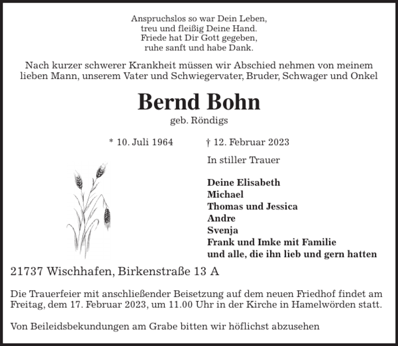 <p>Anspruchslos so war Dein Leben,<br />treu und fleißig Deine Hand.<br />Friede hat Dir Gott gegeben,<br />ruhe sanft und habe Dank.<br />Nach kurzer schwerer Krankheit müssen wir Abschied nehmen von meinem<br />lieben Mann, unserem Vater und Schwiegervater, Bruder, Schwager und Onkel<br />Bernd Bohn<br />geb. Röndigs</p><p>* 10. Juli 1964 † 12. Februar 2023<br />In stiller Trauer</p><p>Deine Elisabeth<br />Michael<br />Thomas und Jessica<br />Andre<br />Svenja<br />Frank und Imke mit Familie<br />und alle, die ihn lieb und gern hatten<br />21737 Wischhafen, Birkenstraße 13 A</p><p>Die Trauerfeier mit anschließender Beisetzung auf dem neuen Friedhof findet am Freitag, dem 17. Februar 2023, um 11.00 Uhr in der Kirche in Hamelwörden statt.</p><p>Von Beileidsbekundungen am Grabe bitten wir höflichst abzusehen</p>