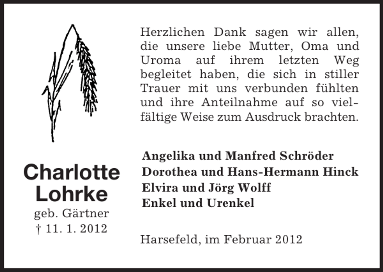<p>Charlotte<br />Lohrke<br />geb. Gärtner<br />† 11. 1. 2012<br />Herzlichen Dank sagen wir allen, die unsere liebe Mutter, Oma und Uroma auf ihrem letzten Weg<br />begleitet haben, die sich in stiller Trauer mit uns verbunden fühlten und ihre Anteilnahme auf so viel-<br />fältige Weise zum Ausdruck brachten.<br />Angelika und Manfred Schröder<br />Dorothea und Hans-Hermann Hinck<br />Elvira und Jörg Wolff<br />Enkel und Urenkel<br />Harsefeld, im Februar 2012</p>