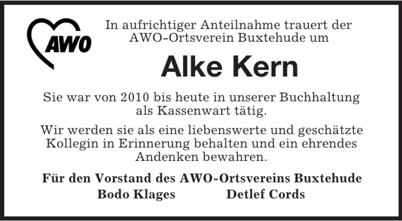 <p>In aufrichtiger Anteilnahme trauert der<br />AWO-Ortsverein Buxtehude um<br />Alke Kern<br />Sie war von 2010 bis heute in unserer Buchhaltung<br />als Kassenwart tätig.<br />Wir werden sie als eine liebenswerte und geschätzte<br />Kollegin in Erinnerung behalten und ein ehrendes<br />Andenken bewahren.<br />Für den Vorstand des AWO-Ortsvereins Buxtehude<br />Bodo Klages Detlef Cords</p>