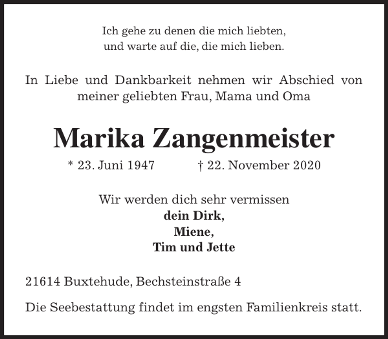 <p>Ich gehe zu denen die mich liebten,<br />und warte auf die, die mich lieben.<br />In Liebe und Dankbarkeit nehmen wir Abschied von meiner geliebten Frau, Mama und Oma<br />Marika Zangenmeister<br />* 23. Juni 1947 † 22. November 2020<br />Wir werden dich sehr vermissen<br />dein Dirk,<br />Miene,<br />Tim und Jette<br />21614 Buxtehude, Bechsteinstraße 4</p>
<p>Die Seebestattung findet im engsten Familienkreis statt.</p>