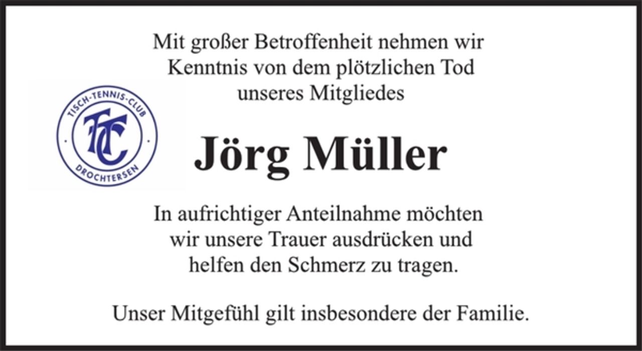 <p>Mit großer Betroffenheit nehmen wir<br />Kenntnis von dem plötzlichen Tod<br />unseres Mitgliedes<br />Jörg Müller<br />In aufrichtiger Anteilnahme möchten<br />wir unsere Trauer ausdrücken und<br />helfen den Schmerz zu tragen.<br />Unser Mitgefühl gilt insbesondere der Familie.</p>